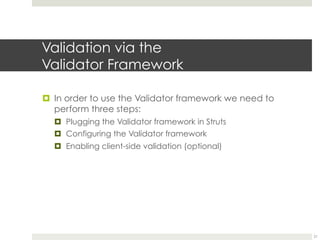Validation via the
Validator Framework
¤ In order to use the Validator framework we need to
perform three steps:
¤ Plugging the Validator framework in Struts
¤ Configuring the Validator framework
¤ Enabling client-side validation (optional)
21
 