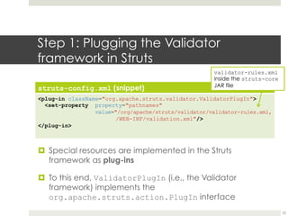Step 1: Plugging the Validator
framework in Struts
struts-config.xml (snippet)
<plug-in className="org.apache.struts.validator.ValidatorPlugIn">
<set-property property="pathnames"
value="/org/apache/struts/validator/validator-
rules.xml,
/WEB-INF/validation.xml"/>
</plug-in>
¤ Special resources are implemented in the Struts
framework as plug-ins
¤ To this end, ValidatorPlugIn (i.e., the Validator
framework) implements the
org.apache.struts.action.PlugIn interface
validator-rules.xml
inside the struts-core
JAR file
22
 