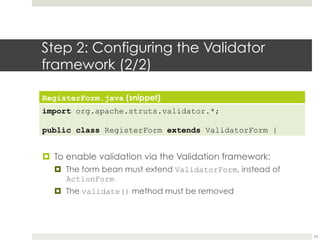 Step 2: Configuring the Validator
framework (2/2)
RegisterForm.java (snippet)
import org.apache.struts.validator.*;
public class RegisterForm extends ValidatorForm {
¤ To enable validation via the Validation framework:
¤ The form bean must extend ValidatorForm, instead of
ActionForm
¤ The validate() method must be removed
24
 