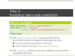 Step 3:
Enabling client-side validation
register.jsp (snippet)
<html:javascript formName="registerForm"/>
<html:form action="/register"
onsubmit="return validateRegisterForm(this);">
...
</html:form>
¤ The <html:javascript> tag generates all the
JavaScript code in charge of validating the form
¤ It can be placed anywhere in the page
¤ The entry-point function is validateFormName()
¤ The onsubmit attribute calls the validation script before
submitting the form
25
 