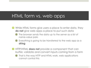 HTML form vs. web apps
¤ While HTML forms give users a place to enter data, they
do not give web apps a place to put such data
¤ The browser sends the data up to the server as a list of
name-value pairs
¤ Everything is going to be transferred to the web app as a
string
¤ HTTP/HTML does not provide a component that can
buffer, validate and convert inputs coming from a form
¤ That is the way HTTP and HTML work, web applications
cannot control this
4
 