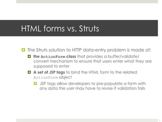 HTML forms vs. Struts
¤ The Struts solution to HTTP data-entry problem is made of:
¤ the ActionForm class that provides a
buffer/validate/convert mechanism to ensure that users
enter what they are supposed to enter
¤ A set of JSP tags to bind the HTML form to the related
ActionForm object
¤ JSP tags allow developers to pre-populate a form with
any data the user may have to revise if validation fails
5
 
