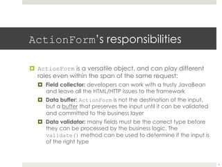 ActionForm’s responsibilities
¤ ActionForm is a versatile object, and can play different
roles even within the span of the same request:
¤ Field collector: developers can work with a trusty JavaBean
and leave all the HTML/HTTP issues to the framework
¤ Data buffer: ActionForm is not the destination of the input,
but a buffer that preserves the input until it can be validated
and committed to the business layer
¤ Data validator: many fields must be the correct type before
they can be processed by the business logic. The
validate() method can be used to determine if the input is
of the right type
6
 