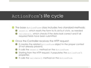 ActionForm’s life cycle
¤ The base ActionForm class includes two standard methods:
¤ reset(), which resets the form to its default state, as needed
¤ validate(), which checks if the data look correct and if all
required fields have been submitted
¤ Once the Controller receives the HTTP request:
¤ It creates the related ActionForm object in the proper context
(if not already present)
¤ It calls the reset() method on the ActionForm
¤ Starting from the HTTP request, it populates the ActionForm’s
properties
¤ It calls the validate() method on the ActionForm
8
 