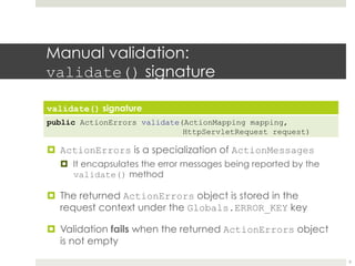 Manual validation:
validate() signature
validate() signature
public ActionErrors validate(ActionMapping mapping,
HttpServletRequest request)
¤ ActionErrors is a specialization of ActionMessages
¤ It encapsulates the error messages being reported by the
validate() method
¤ The returned ActionErrors object is stored in the
request context under the Globals.ERROR_KEY key
¤ Validation fails when the returned ActionErrors object
is not empty
9
 