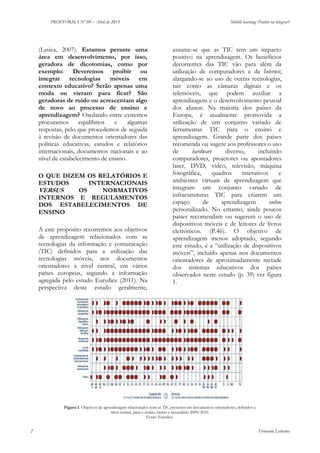 PROFFORMA Nº 09 – Abril de 2013

(Lasica, 2007). Estamos perante uma
área em desenvolvimento, por isso,
geradora de dicotomias, como por
exemplo: Deveremos proibir ou
integrar tecnologias móveis em
contexto educativo? Serão apenas uma
moda ou vieram para ficar? São
geradoras de ruído ou acrescentam algo
de novo ao processo de ensino e
aprendizagem? Oscilando entre extremos
procuramos
equilíbrios
e
algumas
respostas, pelo que procedemos de seguida
à revisão de documentos orientadores das
políticas educativas, estudos e relatórios
internacionais, documentos nacionais e ao
nível de estabelecimento de ensino.
O QUE DIZEM OS RELATÓRIOS E
ESTUDOS
INTERNACIONAIS
VERSUS
OS
NORMATIVOS
INTERNOS E REGULAMENTOS
DOS ESTABELECIMENTOS DE
ENSINO
A este propósito recorremos aos objetivos
de aprendizagem relacionados com as
tecnologias da informação e comunicação
(TIC) definidos para a utilização das
tecnologias móveis, nos documentos
orientadores a nível central, em vários
países europeus, segundo a informação
agregada pelo estudo Eurydice (2011). Na
perspectiva deste estudo geralmente,

Mobile learning: Proibir ou integrar?

assume-se que as TIC tem um impacto
positivo na aprendizagem. Os benefícios
decorrentes das TIC vão para além da
utilização de computadores e da Internet,
alargando-se ao uso de outras tecnologias,
tais como as câmaras digitais e os
telemóveis, que podem auxiliar a
aprendizagem e o desenvolvimento pessoal
dos alunos. Na maioria dos países da
Europa, é atualmente promovida a
utilização de um conjunto variado de
ferramentas TIC para o ensino e
aprendizagem. Grande parte dos países
recomenda ou sugere aos professores o uso
de
hardware
diverso,
incluindo
computadores, projetores ou apontadores
laser, DVD, vídeo, televisão, máquina
fotográfica,
quadros
interativos
e
ambientes virtuais de aprendizagem que
integram um conjunto variado de
infraestruturas TIC para criarem um
espaço
de
aprendizagem
online
personalizado. No entanto, ainda poucos
países recomendam ou sugerem o uso de
dispositivos móveis e de leitores de livros
eletrónicos. (P.46). O objetivo de
aprendizagem menos adoptado, segundo
este estudo, é a “utilização de dispositivos
móveis”, incluído apenas nos documentos
orientadores de aproximadamente metade
dos sistemas educativos dos países
observados neste estudo (p. 39) ver figura
1.

Figura 1. Objetivos de aprendizagem relacionados com as TIC presentes em documentos orientadores, definidos a
nível central, para o ensino básico e secundário 2009/2010.
Fonte: Eurydice.

2

Fernanda Ledesma

 
