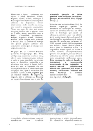 PROFFORMA Nº 09 – Abril de 2013

Observando a figura 1 verificamos que
apenas 7 países: Dinamarca, Irlanda,
Espanha, Letónia, Polónia, Eslováquia e
Escócia possuem objetivos definidos para a
utilização
de
dispositivos
móveis
relativamente a todos os ciclos de ensino,
nos respetivos documentos orientadores.
Temos um grupo de países que apenas
apresenta objetivos para os alunos a partir
do 3º ciclo e ensino secundário, como a
Bélgica
(Comunidade
germanófona),
Bulgária, República Checa, Alemanha,
Estónia, Grécia, Hungria, Malta, Roménia
e País de Gales. De salientar que Portugal
não possui qualquer definição nos
documentos centrais para a utilização dos
dispositivos móveis.
O grupo TIC da Comissão Europeia
(Comissão Europeia/grupo TIC, 2010)
divulgou que, atualmente, os alunos estão,
não só a usar computadores, mas também
a aceder a outras tecnologias móveis, tais
como os dispositivos multimédia e os
telemóveis com acesso à Internet (p.20).
Cada vez mais, os telemóveis têm um
acesso pleno à rede e os jovens usam quer
as ligações fixas, quer os telemóveis para
acederem à Internet. Assim, sugerem que
as mesmas medidas de segurança,
seguidas para a utilização da Internet,
se tornam importantes para o uso de

Mobile learning: Proibir ou integrar?

telemóveis
(proteção
de
dados
pessoais, evitar conteúdos prejudiciais,
proteção do consumidor, vicio ao jogo
etc.)(p.42).
Uma das mais recentes edições (2010) do
Horizon
Report que
apresenta
as
tendências das tecnologias na educação,
destaca os aplicativos móveis e os tablets
como as tecnologias que devem ser
adotadas a curtíssimo prazo. Este relatório
prevê grande impacto da tecnologia móvel
nas instituições, nomeadamente de ensino
superior. De acordo com o relatório, até
2015, a grande maioria (80%) das pessoas
que acedem à Internet , deverão passar a
fazê-lo partir de dispositivos móveis. Os
dispositivos móveis capazes de aceder à
internet superarão os computadores nos
próximo anos. No Japão, mais de 75% dos
utilizadores de Internet já usam o telemóvel
como a sua primeira escolha para o acesso.
Esta mudança dos meios de ligação à
Internet está
a
aumentar pela
convergência de três tendências: o
número crescente
de dispositivos
móveis com capacidade para aceder à
internet; conteúdos na web cada vez
mais
flexíveis; e
o
contínuo
desenvolvimento das
redes
que suportam esta ligação.

Figura 2. Três tendências que conduzem à mudança dos meios de ligação à Internet.

A tecnologias móveis continuam a merecer
atenção como
uma
tecnologia
3

emergente para o ensino e aprendizagem.
Os dispositivos disponíveis atualmente
Fernanda Ledesma

 