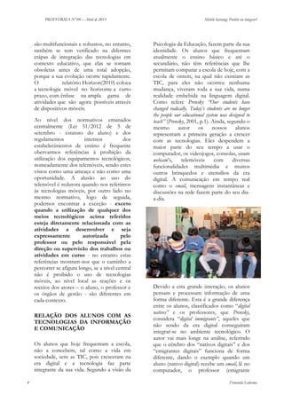 PROFFORMA Nº 09 – Abril de 2013

são multifuncionais e robustos, no entanto,
também se tem verificado na diferntes
etápas de integração das tecnologias em
contexto educativo, que elas se tornam
obsoletas antes de uma total adopção,
porque a sua evolução ocorre rapidamente.
O
relatório Horizon(2010) coloca
a tecnologia móvel no horizonte a curto
prazo, com ênfase na ampla gama de
atividades que são agora possíveis através
de dispositivos móveis.
Ao nível dos normativos emanados
centralmente (Lei 51/2012 de 5 de
setembro - estatuto do aluno) e dos
regulamentos
internos
dos
estabelecimentos de ensino é frequente
obervarmos referências à proibição da
utilização dos equipamentos tecnológicos,
nomeadamente dos telemóveis, sendo estes
vistos como uma ameaça e não como uma
oportunidade. A alusão ao uso do
telemóvel é redutora quando nos referimos
às tecnologias móveis, por outro lado no
mesmo normativo, logo de seguida,
podemos encontrar a exceção - exceto
quando a utilização de qualquer dos
meios tecnológicos acima referidos
esteja diretamente relacionada com as
atividades a desenvolver e seja
expressamente
autorizada
pelo
professor ou pelo responsável pela
direção ou supervisão dos trabalhos ou
atividades em curso - no entanto estas
referências mostram-nos que o caminho a
percorrer se afigura longo, se a nível central
não é proibido o uso de tecnologias
móveis, ao nível local as reações e os
receios dos atores – o aluno, o professor e
os órgãos de gestão - são diferentes em
cada contexto.
RELAÇÃO DOS ALUNOS COM AS
TECNOLOGIAS DA INFORMAÇÃO
E COMUNICAÇÃO
Os alunos que hoje frequentam a escola,
não a concebem, tal como a vida em
sociedade, sem as TIC, pois cresceram na
era digital e a tecnologia faz parte
integrante da sua vida. Segundo a visão da
4

Mobile learning: Proibir ou integrar?

Psicologia da Educação, fazem parte da sua
identidade. Os alunos que frequentam
atualmente o ensino básico e até o
secundário, não têm referências que lhe
permitam comparar a escola de hoje, com a
escola de ontem, na qual não existiam as
TIC, para eles não ocorreu nenhuma
mudança, viveram toda a sua vida, numa
realidade embebida na linguagem digital.
Como refere Prensky “Our students have
changed radically. Today’s students are no longer
the people our educational system was designed to
teach” (Prensky, 2001, p.1). Ainda, segundo o
mesmo autor os
nossos alunos
representam a primeira geração a crescer
com as tecnologias. Eles despendem a
maior parte do seu tempo a usar o
computador, os videojogos, consolas, usam
webcam’s,
telemóveis
com
diversas
funcionalidades multimédia e muitos
outros brinquedos e utensílios da era
digital. A comunicação em tempo real
como o email, mensagens instantâneas e
discussões na rede fazem parte do seu diaa-dia.

Devido a esta grande interação, os alunos
pensam e processam informação de uma
forma diferente. Esta é a grande diferença
entre os alunos, classificados como “digital
natives” e os professores, que Prensky,
considera “digital immigrants”, aqueles que
não sendo da era digital conseguiram
integrar-se no ambiente tecnológico. O
autor vai mais longe na análise, referindo
que o cérebro dos “nativos digitais” e dos
“emigrantes digitais” funciona de forma
diferente, dando o exemplo quando um
aluno (nativo digital) recebe um email, lê no
computador, o professor (emigrante
Fernanda Ledesma

 