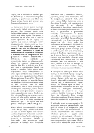 PROFFORMA Nº 09 – Abril de 2013

digital), tem a tendência de imprimir para
ler. Salienta que os “instrutores emigrantes
digitais”, os professores, que falam uma
língua antiga, lutam por ensinar uma
linguagem inteiramente nova.
A maioria dos nossos alunos cresceram
num mundo digital, intrinsecamente eles
esperam criar, consumir, reunir, trocar
informação e materiais, uns com os outros,
através dos meios digitais. No entanto, é
necessário ter em conta que o facto de
serem aprendizes da era digital, não
significa que usem as tecnologias sempre
adequadamente e muito menos de modo
seguro. É um imperativo preparar as
gerações para esta nova forma de estar,
onde todos assumimos o papel de
consumidores e criadores de conteúdos
e também onde as competências para
pesquisar e analisar criticamente a
informação
são
essenciais.
As
competências digitais são adquiridas pelos
alunos em contexto educacional, mas
também fora dele, o professor tem de ter
em conta a aprendizagem formal, não
formal e informal, sendo muitas vezes
surpreendido pelos conhecimentos do
aluno e principalmente pela facilidade com
que manuseia o equipamento tecnológico.
Na perspetiva de Teresa d’Eça “Temos de
ensinar hoje a pensar em ‘amanhã’. Temos
de conciliar o ensino com os novos rumos
da vida moderna, com os meios
informáticos, com as novas tecnologias de
informação e comunicação, com o recurso
à rede. Só assim, prepararemos os jovens
mais adequadamente para os desafios que
irão enfrentar. Parece-me ser este o rumo a
seguir até pela perfeita sintonia entre os
jovens de hoje e os meios tecnológicos
espantosos que a sua época lhes vem
pondo à disposição” (D'Eça, 1998, p. 17).
Como referem os autores citados (Prensky,
2001 e D'Eça, 1998) a maioria dos alunos
de hoje, são nativos digitais, com o avanço
das tecnologias móveis também chamados
de “geração polegar” estão cada vez menos
recetivos a mensagens fechadas à
intervenção, pois aprenderam desde
pequenos a interagir com brinquedos
5

Mobile learning: Proibir ou integrar?

eletrónicos, com o comando da televisão,
playstation, gameboy, e mais tarde com o rato
do computador, telemóvel, ipads, tablets
entre outros. Lidam facilmente com a
diversidade de tarefas e de equipamentos,
mas necessitam de ser educados
relativamente à diversidade e credibilidade
de fontes de informação e comunicação, de
modo a produzirem e partilharem
conteúdos autonomamente de forma
adequada. O que fascina os alunos face às
tecnologias é a facilidade da sua utilização,
a comunicação e as descobertas que lhes
proporciona, eles vivem tudo isto
intensamente. Os alunos não têm receio de
“mexer”, manusear e interagir com as
tecnologias, porque podem fazer algo que
as danifique, não têm essa preocupação,
gostam de desafios e experimentam tudo o
que é novo e lhes traz aventura. O aluno
encontra nas tecnologias situações mais
estimulantes que aquelas que lhe são
oferecidas pela vida quotidiana e pela
escola, fazendo com que ele participe de
forma indireta ou mais ou menos direta,
em situações heroicas ou extraordinárias.
A utilização das tecnologias móveis pelos
alunos, a já denominada “geração polegar”,
em contextos informais inclui variadas
práticas digitais, ainda que em muitas
situações sejam práticas realizadas de forma
intuitiva. Seja o manuseamento “quase
natural” de diversos tipos de media, o
funcionamento colaborativo em rede, seja
através de mensagens instantâneas,
participando em discussões nas redes
sociais ou também recorrendo a diversas
fontes de informação. Estas práticas
informais potenciam o desenvolvimento de
competências essenciais na sociedade atual.
A utilização, como recurso educativo, de
tecnologias altamente personalizadas das
quais os alunos já se apropriaram, pelo
menos ao nível do manuseamento e
utilizam intensivamente em contextos
informais, potencia a ligação entre
contextos de aprendizagem informais e
formais. No entanto, a escola permanece
como um dos únicos contextos da vida dos
jovens onde o telemóvel é, quase, interdito.
Fernanda Ledesma

 