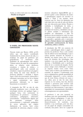 PROFFORMA Nº 09 – Abril de 2013

Assim, se coloca mais uma vez a dicotomia
– Proibir ou integrar?

O PAPEL DO PROFESSOR NESTE
CONTEXTO
Harasim citada por Ramos (2002, p.123)
refere que um aspeto considerado
fundamental no ensino através da rede, é a
mudança do papel do professor que
gradualmente
se
transforma
num
facilitador da aprendizagem dos alunos.
“Educar através de redes de computadores
altera as relações entre professor,
estudantes e matéria de ensino… a
aprendizagem online está centrada no
estudante e requer do professor um papel e
uma forma de estar mais flexível. O
professor planifica a atividade e depois
segue o fluxo da conversação, oferecendo a
orientação necessária, em vez de se limitar
a
seguir estritamente
um plano
previamente elaborado ou a seguir
linearmente os conteúdos”.
A integração das TIC na sala de aula,
reforçada atualmente com a invasão das
tecnologias móveis, em qualquer lugar, a
qualquer hora, veio acrescentar às
competências do professor – científicas,
curriculares,
pedagógicas,
relacionais,
socioculturais - competências digitais que
lhe
permitam
conseguir
fazer
autonomamente a exploração pedagógica
de novas aplicações que surgem
diariamente na nuvem, bem como
capacidade de selecionar, adaptar e avaliar
6

Mobile learning: Proibir ou integrar?

recursos educativos digitais(RED) que o
possam ajudar a criar ambientes de ensino
e aprendizagem capazes de envolver os
alunos e atrair a sua atenção, neste
contexto que há focos de distracção por
todo lado, pois esta sala de aula está aberta,
não tem uma porta para fechar. Perante a
realidade, a multiplicação de redes, a
internet, a ampliação alucinante da
produção de recursos, a facilidade com que
os alunos acedem à informação que
prolifera no ciberespaço, a ação do
professor deverá deslocar-se cada vez mais
do ensinar para o ajudar a aprender, ou seja
no aprender a aprender, pois é necessário
educar e formar alunos com capacidade
de aprender continuamente de forma
autónoma, crítica e criativa.
A introdução das TIC em contexto de
ensino e aprendizagem altera o papel e a
postura do professor. Face a este cenário
tem de utilizar novas metodologias, o que o
coloca perante situações de incerteza e
dúvidas, em muitos casos, não é só por
causa do domínio das tecnologias, mas
também o seu novo papel, que lhe exige,
abertura e flexibilidade, pois o professor
deixa de ter o controlo da situação. Até há
pouco tempo estava habituado a recorrer
ao manual, muitas vezes como fonte
“única” para os alunos, que dominava até à
exaustão, de repente é confrontado com
novos equipamentos, grande quantidade de
informação disponível e novos métodos
que de certa forma, colocam em causa o
seu saber, pois já não há uma única
resposta ou via correta, mas sim, diversas
soluções e percursos para resolver cada
situação, o imprevisto e o improviso estão
presentes em cada momento, o que exige a
capacidade de constantemente transformar
constrangimentos em oportunidades.
O professor é um ator essencial na
mudança, pois tem oportunidade de dirigir
as suas práticas pedagógicas. A ação do
professor exerce-se, não só ao nível do
desenvolvimento do currículo, mas
também a sua construção, pois não deve
ter um papel de simples consumidor do
currículo, mas pode e deve ter o papel de
Fernanda Ledesma

 