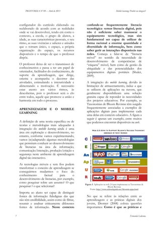 PROFFORMA Nº 09 – Abril de 2013

configurador do currículo elaborado ou
reelaborado de acordo com as realidades
onde se vai desenvolver, tendo em conta o
contexto, a escola, o grupo de alunos, a
idade, as suas características pessoais, o seu
ritmo, as suas vivências e saberes e atitudes
que o tornam único, o espaço, a própria
organização do espaço, os recursos
disponíveis e o tempo de que o professor
dispõe.
O professor deixa de ser o transmissor de
conhecimentos e passa a ter um papel de
orientador, facilitador do conhecimento, de
suporte da aprendizagem, que dirige,
orienta e acompanha o decorrer das
atividades, estimulando a interatividade e
alimentando a motivação. É necessário
estar atento aos vários ritmos, às
descobertas, pois o professor será o elo
entre todos, aquele que promove a união e
harmonia em todo o processo.
APRENDIZAGEM E O MOBILE
LEARNING
A definição de uma teoria específica ou de
teorias e metodologias mais adequadas à
integração do mobille learning ainda é uma
área em exploração e desenvolvimento, no
entanto, conforme vamos experimentando,
vamos (re)adaptando algumas metodologias
que permitam conduzir ao desenvolvimento
de literacias na área da informação,
comunicação/interação, produção/criação e
segurança neste ambiente de aprendizagem
digital tão interactivo.
As tecnologias móveis e sem fios podem
transformar o conceito de aprendizagem se
conseguirmos mudarmos o foco do
conhecimento
factual
para
o
desenvolvimento de literacias, por exemplo,
como pesquisar sobre um assunto? O que
pesquisar ? o que selecionar?
Importa ao aluno ser capaz de distinguir
fontes de informação fidedignas das que
não têm credibilidade, assim como de filtrar,
resumir e analisar criticamente diferentes
fontes de informação. Neste contexto
7

Mobile learning: Proibir ou integrar?

confunde-se frequentemente literacia
tecnológica versus literacia digital, pois
não é suficiente saber manusear o
equipamento tecnológico, mas sim
fundamental ser capaz de utilizar de
forma racional a enorme quantidade e
diversidade de informação, bem como
saber gerir as interações disponíveis nas
redes. Começa a falar-se de “literacia
móvel” no sentido da necessidade de
desenvolvimento de competências de
“etiqueta” móvel, bem como de gestão da
ubiquidade e das potencialidades dos
equipamentos digitais portáteis (Shuler,
2009).
A integração do mobile learning, devido às
limitações de armazenamento, induz a que
se utilizem de aplicações na nuvem, que
geralmente disponibilizam uma solução
gratuita capaz de reponder às necessidades
dos projetos educativos. Por exemplo, as
Taxonomias de Bloom Revistas têm surgido
frequentemente associadas a exemplos de
aplicações digitais para implementar cada
uma delas em contexto educativo. A figura a
seguir é apenas um exemplo, entre muitos
que podemos encontrar disponíveis na web.

Figura 3. Aplicações na web 2.0 para implementar as Taxonomias de
Bloom Revistas
Fonte: http://www.schrockguide.net/bloomin-apps.html

No que se refere às relações entre as
aprendizagens e as práticas digitais dos
jovens, Drotner (2008) coloca questões
importantes: Como é que as práticas e
Fernanda Ledesma

 