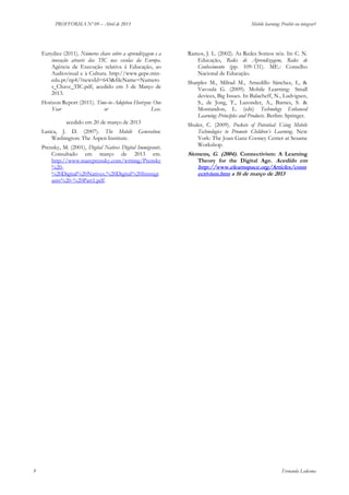 PROFFORMA Nº 09 – Abril de 2013

Mobile learning: Proibir ou integrar?

Eurydice (2011). Números chave sobre a aprendizagem e a
inovação através das TIC nas escolas da Europa.
Agência de Execução relativa à Educação, ao
Audiovisual e à Cultura. http://www.gepe.minedu.pt/np4/?newsId=643&fileName=Numero
s_Chave_TIC.pdf, acedido em 3 de Março de
2013.
Horizon Report (2011). Time-to-Adoption Horizon: One
Year
or
Less.
http://wp.nmc.org/horizon2011/sections/mo
biles/ acedido em 20 de março de 2013
Lasica, J. D. (2007). The Mobile
Washington: The Aspen Institute.

Generation.

Prensky, M. (2001), Digital Natives Digital Immigrants.
Consultado em março de 2013 em.
http://www.marcprensky.com/writing/Prensky
%20%20Digital%20Natives,%20Digital%20Immigr
ants%20-%20Part1.pdf.

9

Ramos, J. L. (2002). As Redes Somos nós. In: C. N.
Educação, Redes de Aprendizagem, Redes de
Conhecimento (pp. 109-131). ME.: Conselho
Nacional de Educação.
Sharples M., Milrad M., Arnedillo Sánchez, I., &
Vavoula G. (2009). Mobile Learning: Small
devices, Big Issues. In Balacheff, N., Ludvigsen,
S., de Jong, T., Lazonder, A., Barnes, S. &
Montandon, L. (eds) Technology Enhanced
Learning: Principles and Products. Berlim: Springer.
Shuler, C. (2009). Pockets of Potential: Using Mobile
Technologies to Promote Children’s Learning. New
York: The Joan Ganz Cooney Center at Sesame
Workshop.

Siemens, G. (2004). Connectivism: A Learning
Theory for the Digital Age. Acedido em
http://www.elearnspace.org/Articles/conn
ectivism.htm a 16 de março de 2013

Fernanda Ledesma

 