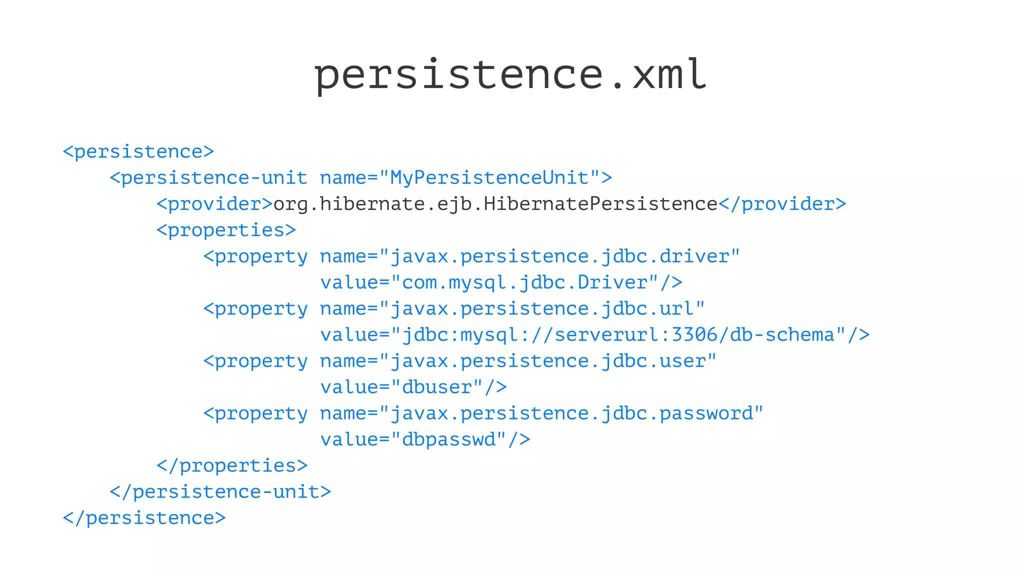 persistence.xml
<persistence>
<persistence-unit name="MyPersistenceUnit">
<provider>org.hibernate.ejb.HibernatePersistence</provider>
<properties>
<property name="javax.persistence.jdbc.driver"
value="com.mysql.jdbc.Driver"/>
<property name="javax.persistence.jdbc.url"
value="jdbc:mysql://serverurl:3306/db-schema"/>
<property name="javax.persistence.jdbc.user"
value="dbuser"/>
<property name="javax.persistence.jdbc.password"
value="dbpasswd"/>
</properties>
</persistence-unit>
</persistence>
 