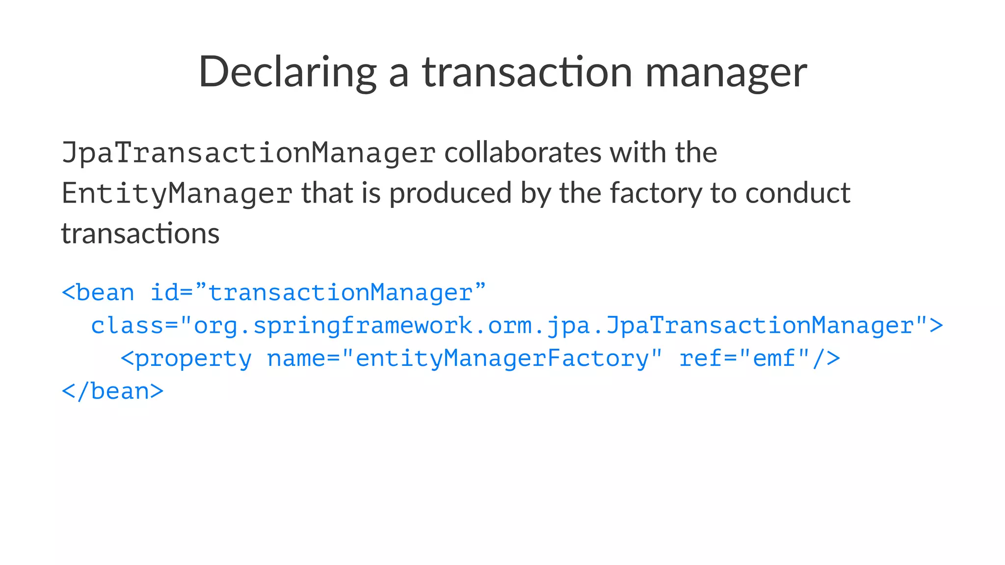 Declaring a transac-on manager
JpaTransactionManager collaborates with the
EntityManager that is produced by the factory to conduct
transac4ons
<bean id=”transactionManager”
class="org.springframework.orm.jpa.JpaTransactionManager">
<property name="entityManagerFactory" ref="emf"/>
</bean>
 