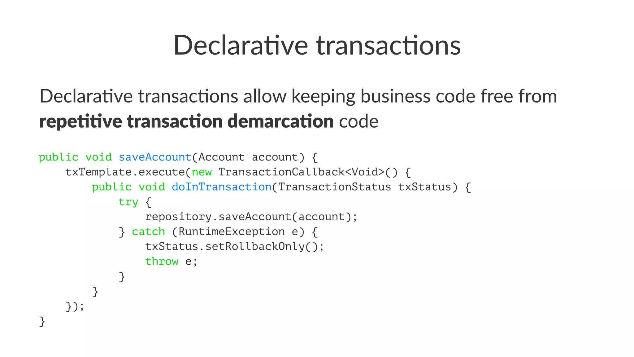 Declara've transac'ons
Declara've transac'ons allow keeping business code free from
repe$$ve transac$on demarca$on code
public void saveAccount(Account account) {
txTemplate.execute(new TransactionCallback<Void>() {
public void doInTransaction(TransactionStatus txStatus) {
try {
repository.saveAccount(account);
} catch (RuntimeException e) {
txStatus.setRollbackOnly();
throw e;
}
}
});
}
 