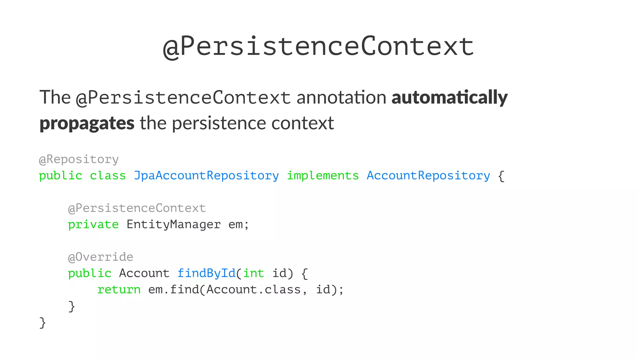 @PersistenceContext
The @PersistenceContext annota)on automa&cally
propagates the persistence context
@Repository
public class JpaAccountRepository implements AccountRepository {
@PersistenceContext
private EntityManager em;
@Override
public Account findById(int id) {
return em.find(Account.class, id);
}
}
 