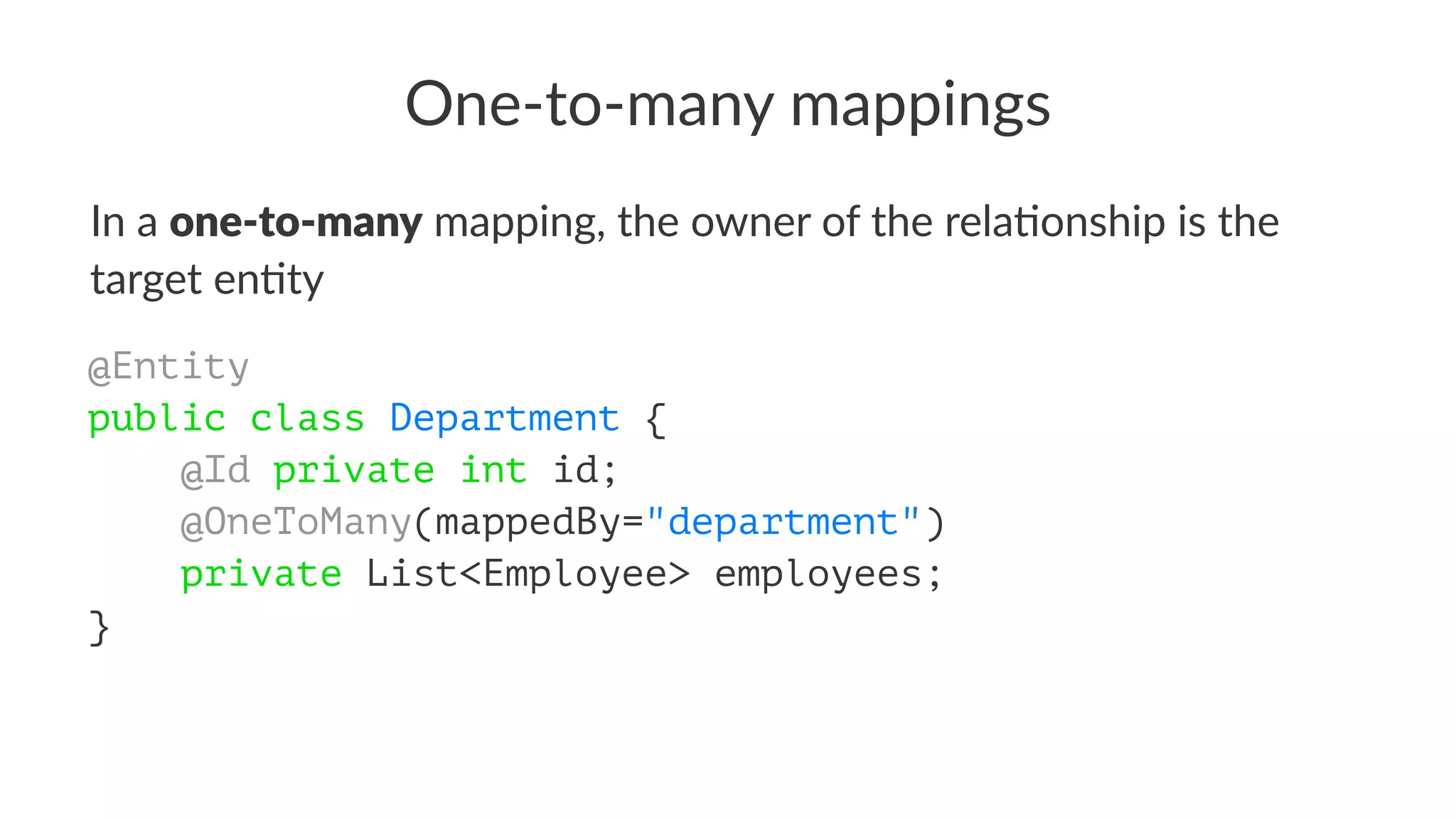 One-to-many mappings
In a one-to-many mapping, the owner of the rela2onship is the
target en2ty
@Entity
public class Department {
@Id private int id;
@OneToMany(mappedBy="department")
private List<Employee> employees;
}
 