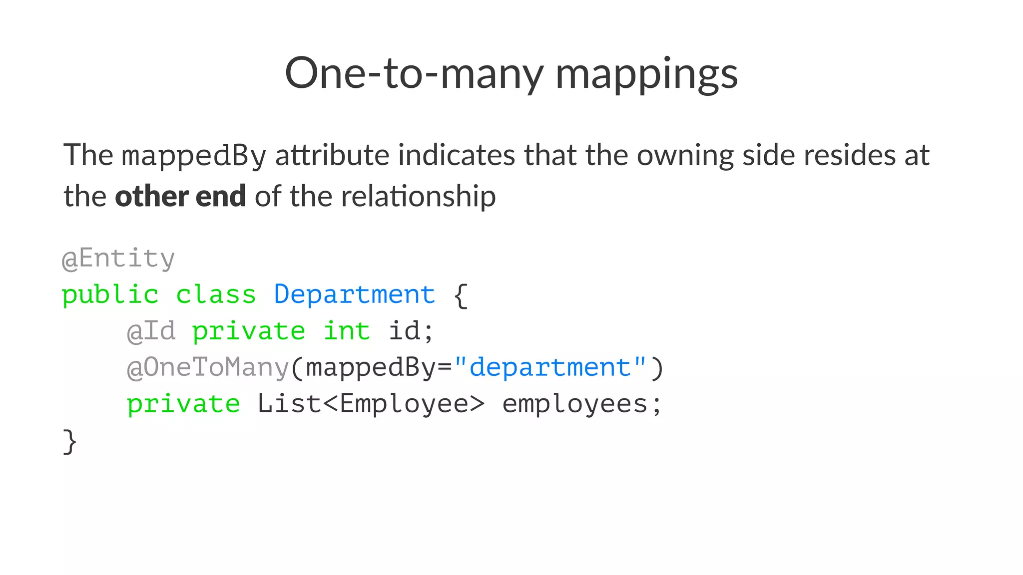 One-to-many mappings
The mappedBy a&ribute indicates that the owning side resides at
the other end of the rela5onship
@Entity
public class Department {
@Id private int id;
@OneToMany(mappedBy="department")
private List<Employee> employees;
}
 