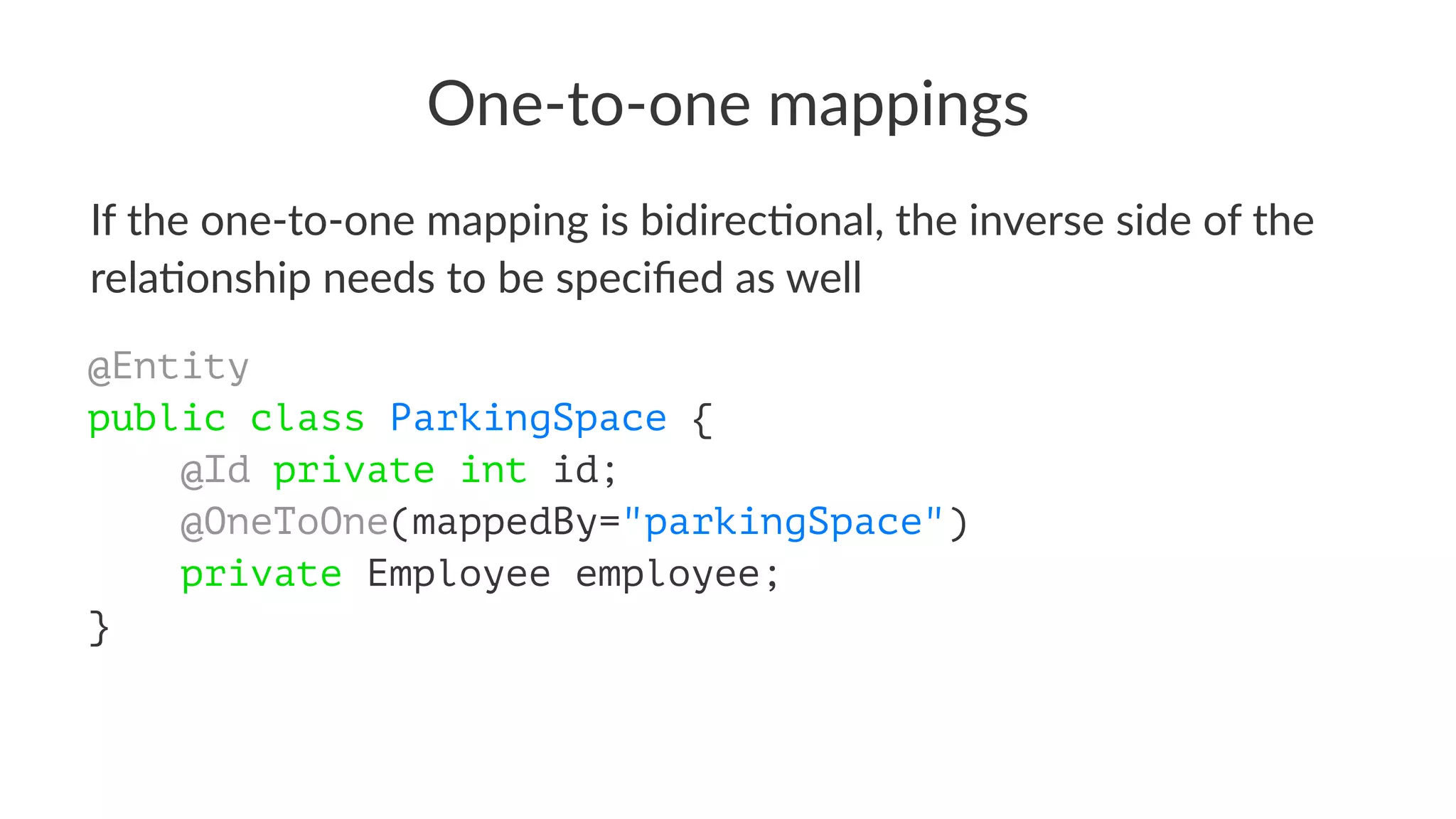One-to-one mappings
If the one-to-one mapping is bidirec4onal, the inverse side of the
rela4onship needs to be speciﬁed as well
@Entity
public class ParkingSpace {
@Id private int id;
@OneToOne(mappedBy="parkingSpace")
private Employee employee;
}
 