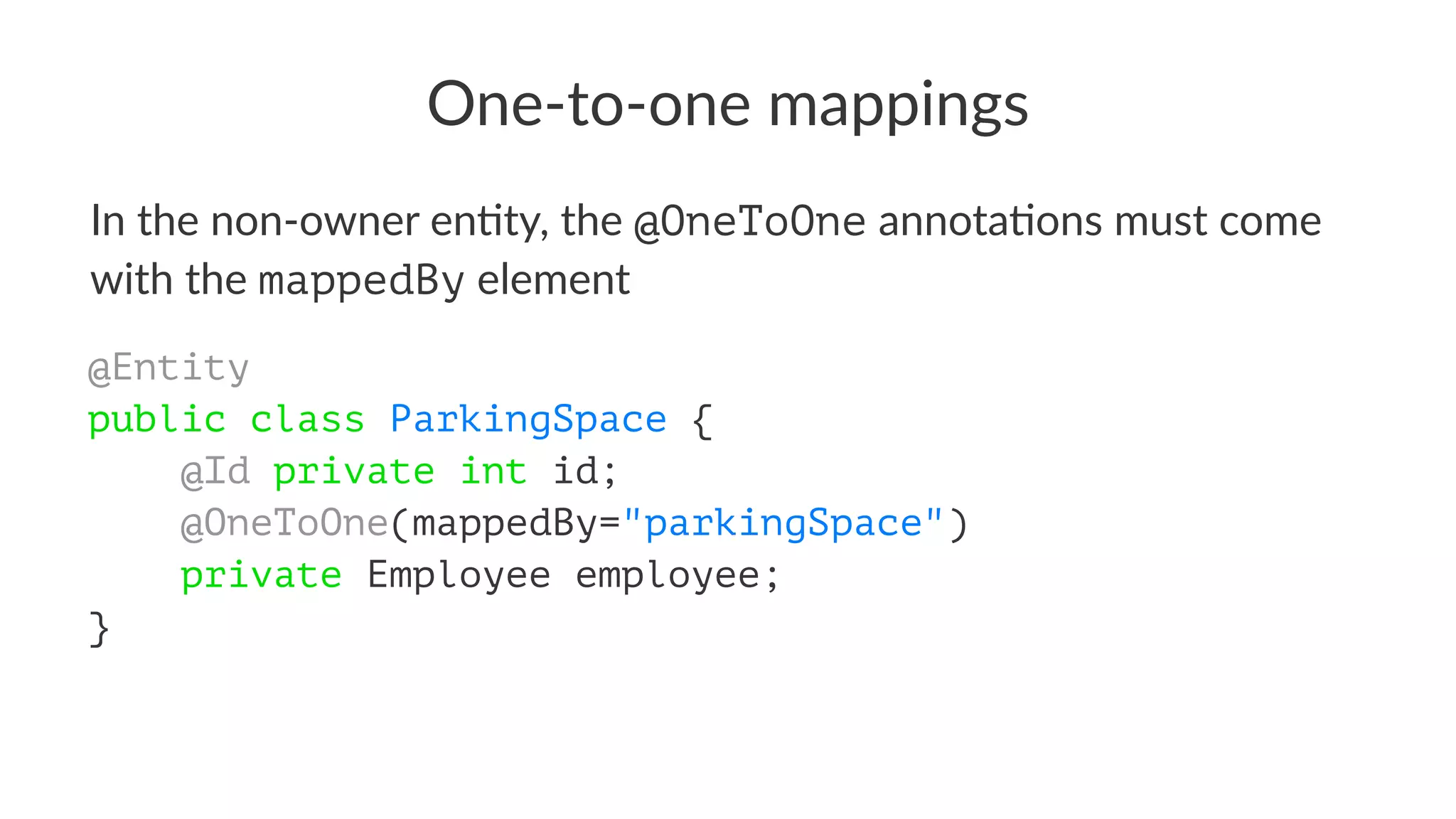 One-to-one mappings
In the non-owner en+ty, the @OneToOne annota+ons must come
with the mappedBy element
@Entity
public class ParkingSpace {
@Id private int id;
@OneToOne(mappedBy="parkingSpace")
private Employee employee;
}
 