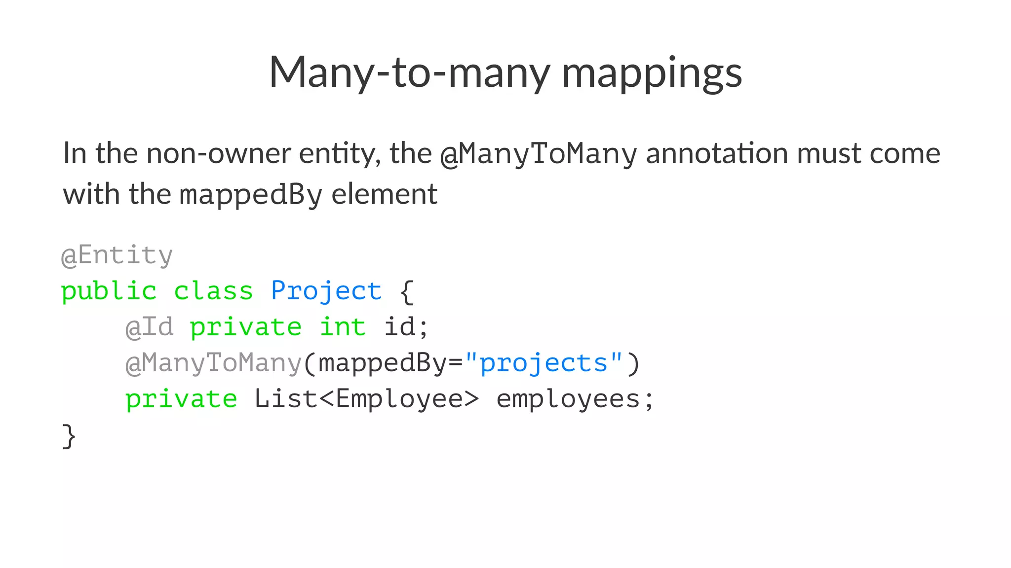 Many-to-many mappings
In the non-owner en+ty, the @ManyToMany annota+on must come
with the mappedBy element
@Entity
public class Project {
@Id private int id;
@ManyToMany(mappedBy="projects")
private List<Employee> employees;
}
 