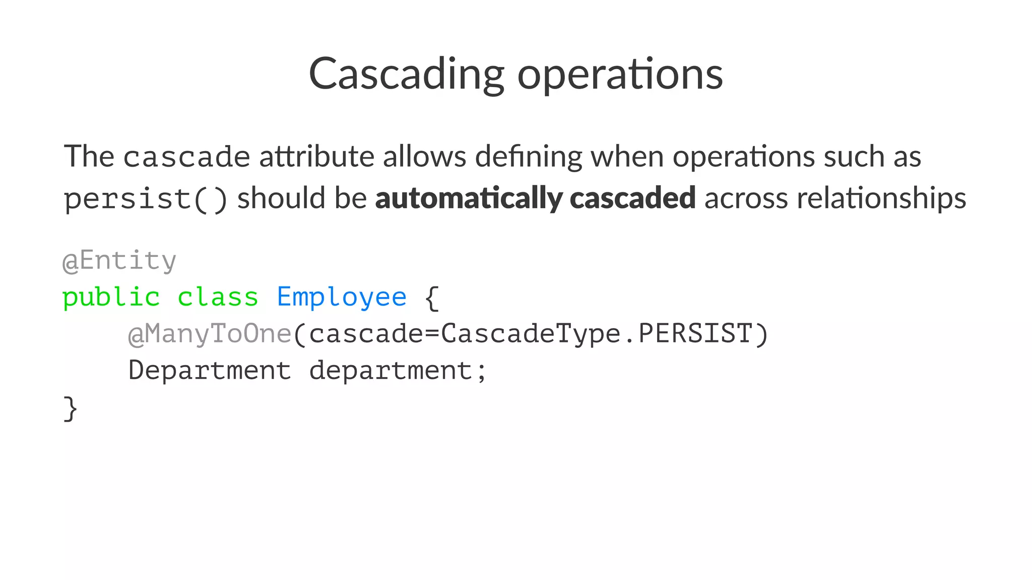 Cascading opera.ons
The cascade a&ribute allows deﬁning when opera5ons such as
persist() should be automa&cally cascaded across rela5onships
@Entity
public class Employee {
@ManyToOne(cascade=CascadeType.PERSIST)
Department department;
}
 
