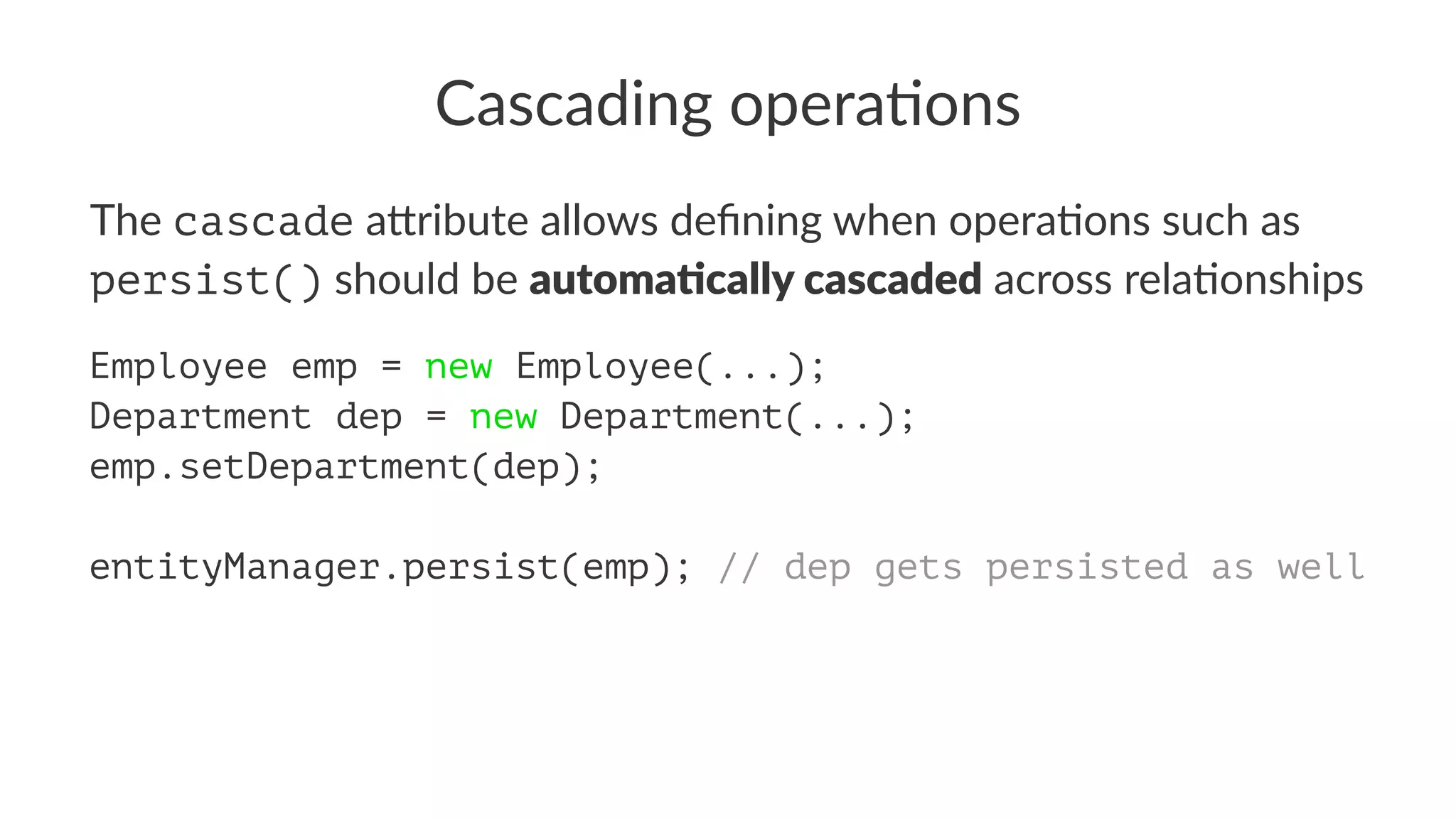 Cascading opera.ons
The cascade a&ribute allows deﬁning when opera5ons such as
persist() should be automa&cally cascaded across rela5onships
Employee emp = new Employee(...);
Department dep = new Department(...);
emp.setDepartment(dep);
entityManager.persist(emp); // dep gets persisted as well
 