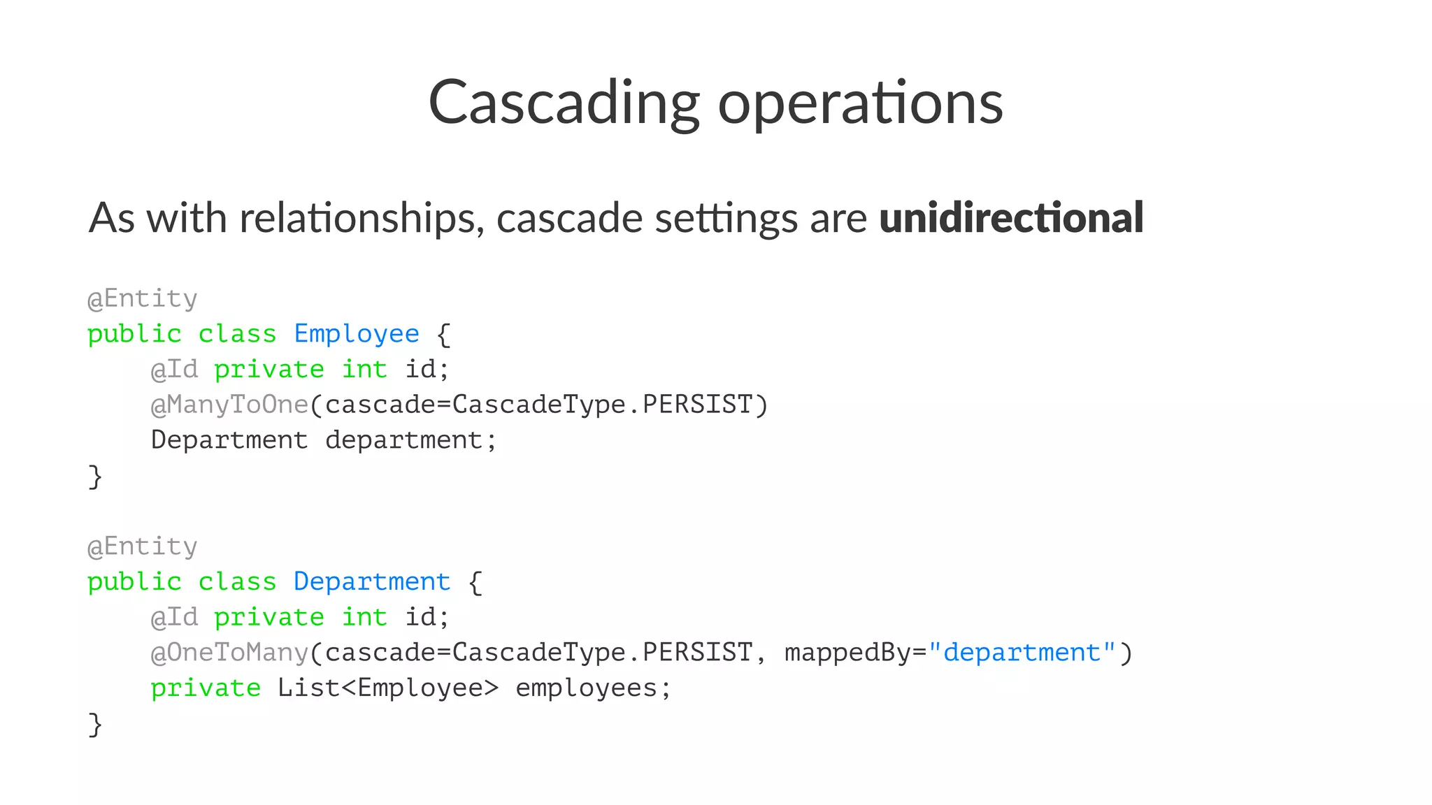 Cascading opera.ons
As with rela,onships, cascade se3ngs are unidirec(onal
@Entity
public class Employee {
@Id private int id;
@ManyToOne(cascade=CascadeType.PERSIST)
Department department;
}
@Entity
public class Department {
@Id private int id;
@OneToMany(cascade=CascadeType.PERSIST, mappedBy="department")
private List<Employee> employees;
}
 