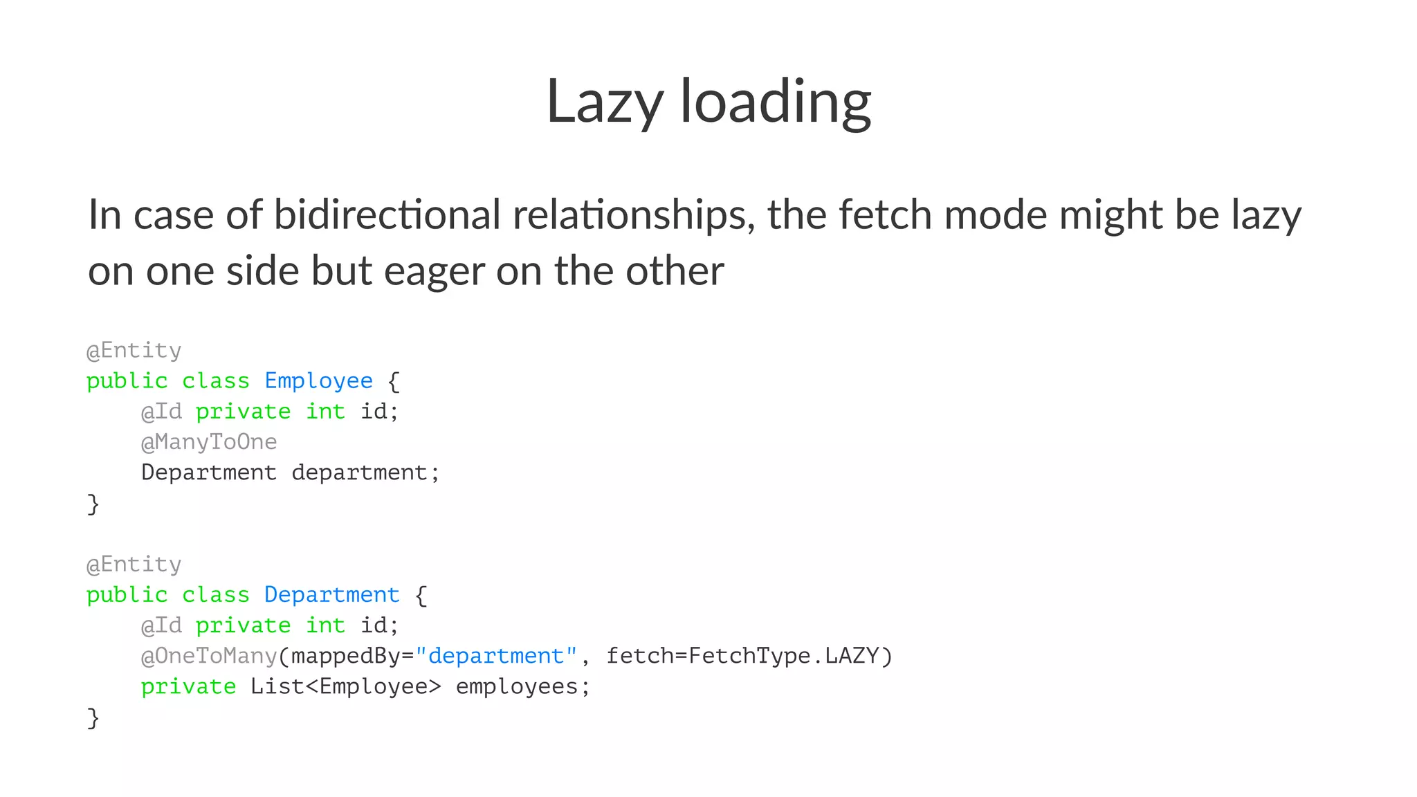 Lazy loading
In case of bidirec.onal rela.onships, the fetch mode might be lazy
on one side but eager on the other
@Entity
public class Employee {
@Id private int id;
@ManyToOne
Department department;
}
@Entity
public class Department {
@Id private int id;
@OneToMany(mappedBy="department", fetch=FetchType.LAZY)
private List<Employee> employees;
}
 