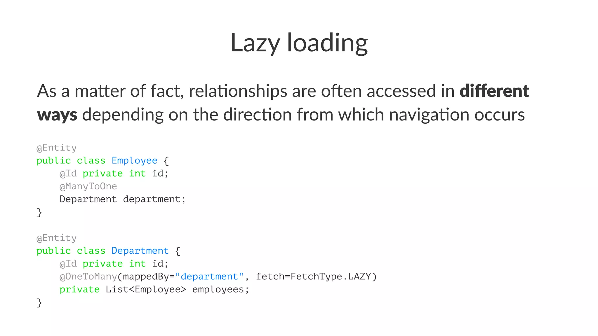 Lazy loading
As a ma&er of fact, rela/onships are o4en accessed in diﬀerent
ways depending on the direc/on from which naviga/on occurs
@Entity
public class Employee {
@Id private int id;
@ManyToOne
Department department;
}
@Entity
public class Department {
@Id private int id;
@OneToMany(mappedBy="department", fetch=FetchType.LAZY)
private List<Employee> employees;
}
 