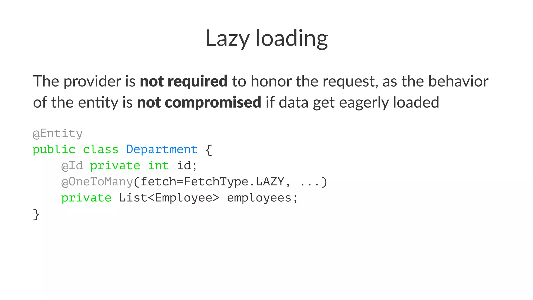Lazy loading
The provider is not required to honor the request, as the behavior
of the en4ty is not compromised if data get eagerly loaded
@Entity
public class Department {
@Id private int id;
@OneToMany(fetch=FetchType.LAZY, ...)
private List<Employee> employees;
}
 