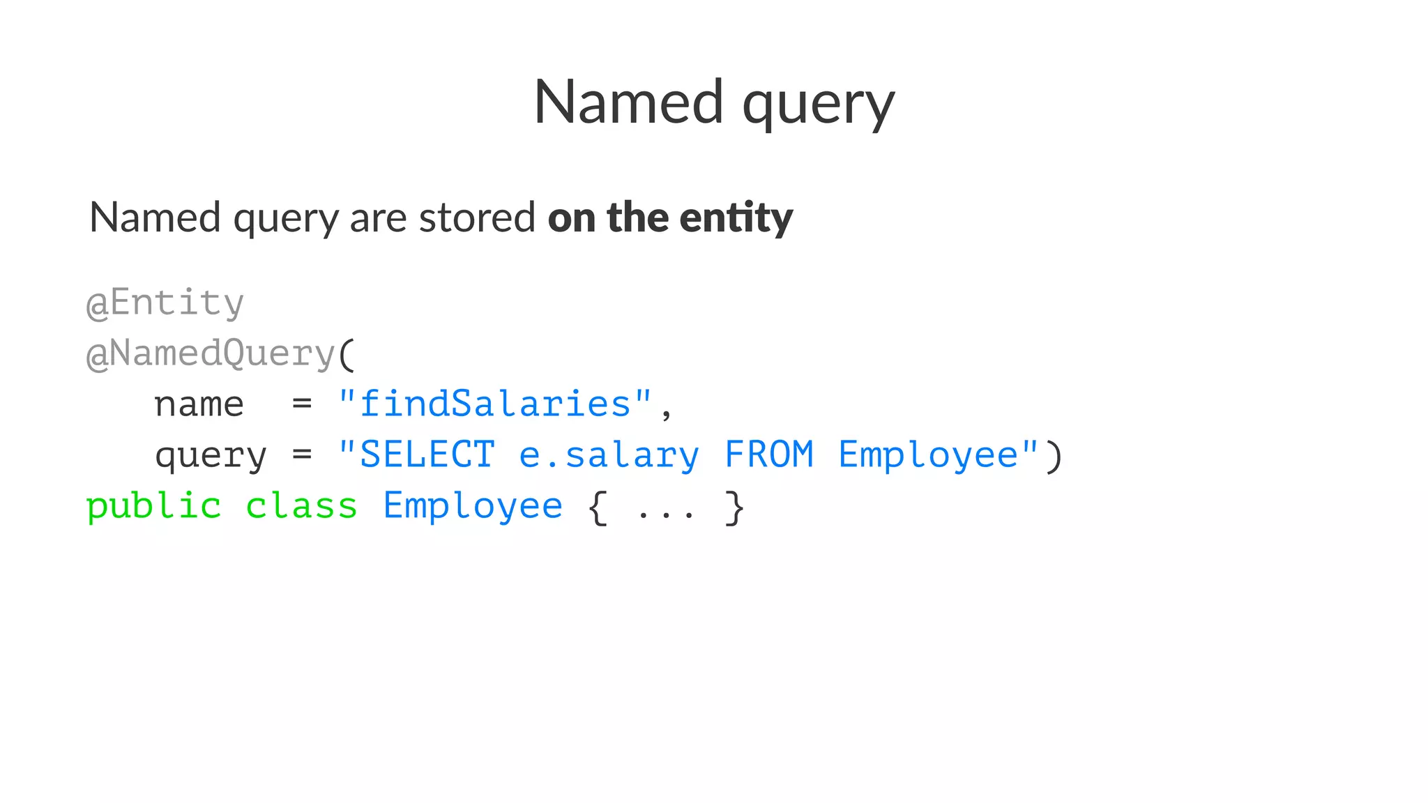 Named query
Named query are stored on the en'ty
@Entity
@NamedQuery(
name = "findSalaries",
query = "SELECT e.salary FROM Employee")
public class Employee { ... }
 