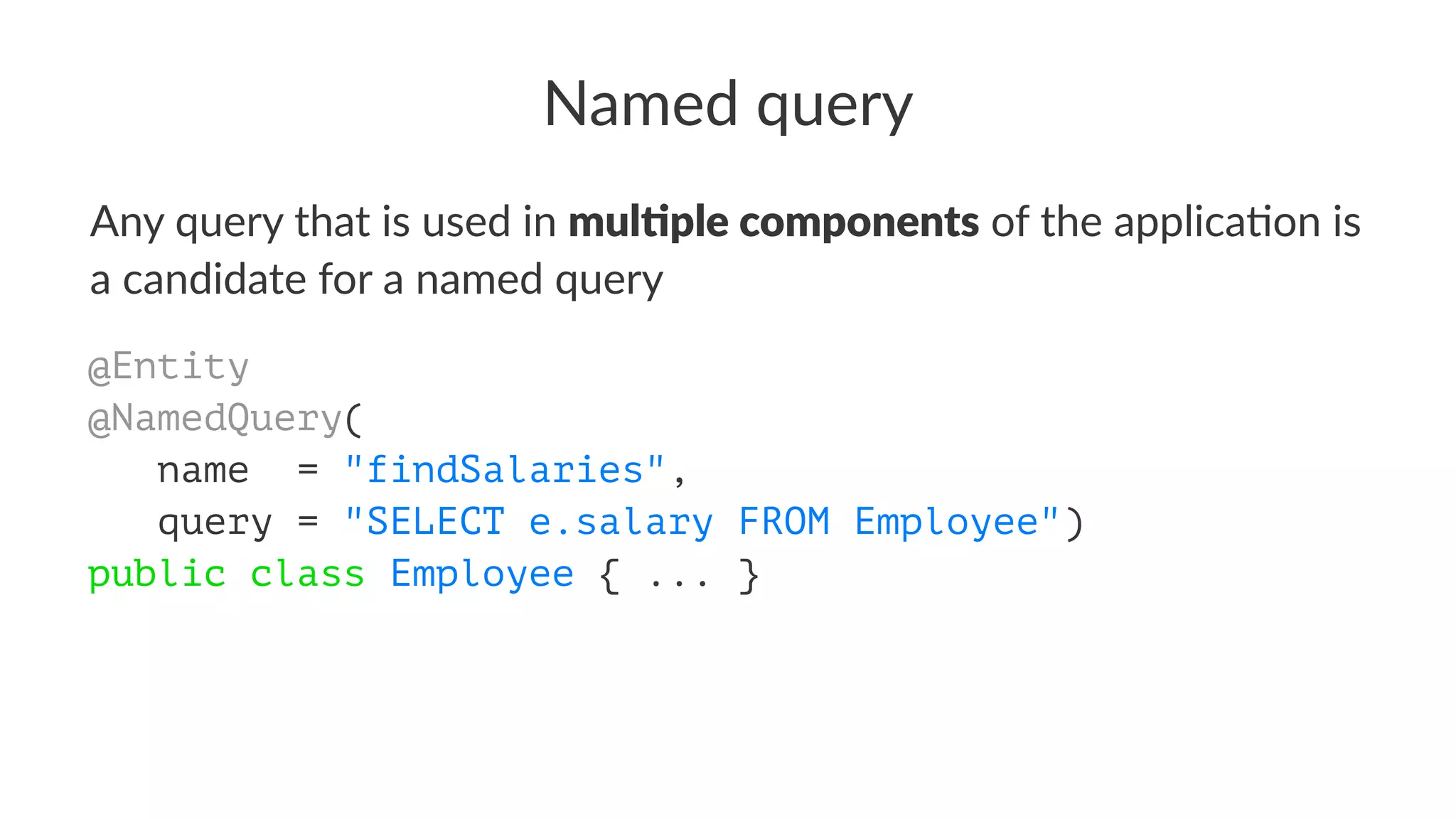 Named query
Any query that is used in mul$ple components of the applica4on is
a candidate for a named query
@Entity
@NamedQuery(
name = "findSalaries",
query = "SELECT e.salary FROM Employee")
public class Employee { ... }
 