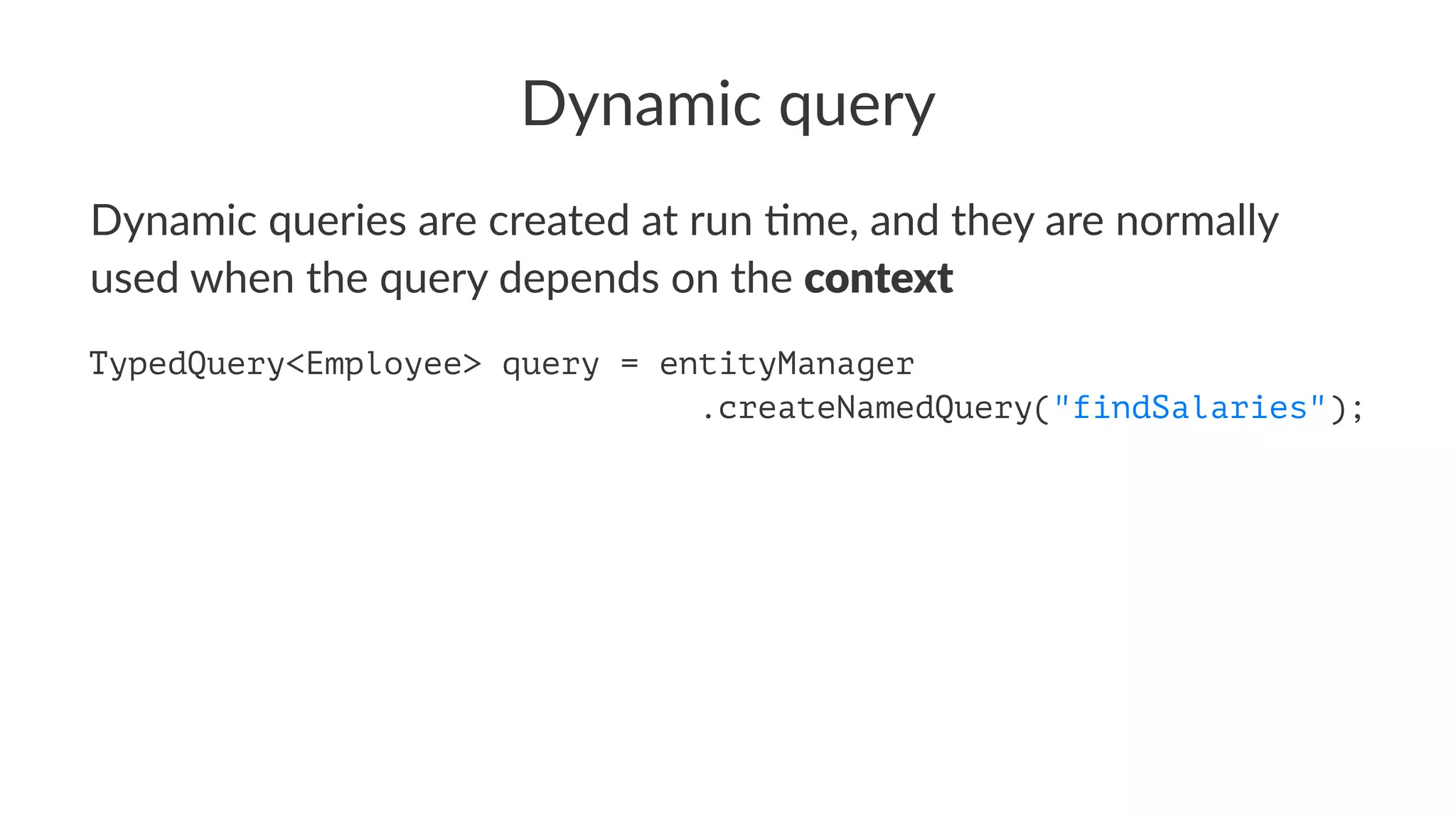 Dynamic query
Dynamic queries are created at run 0me, and they are normally
used when the query depends on the context
String stmt = "SELECT e FROM Employee e WHERE e.name = :empName";
TypedQuery<Employee> query = entityManager.createQuery(stmt);
 