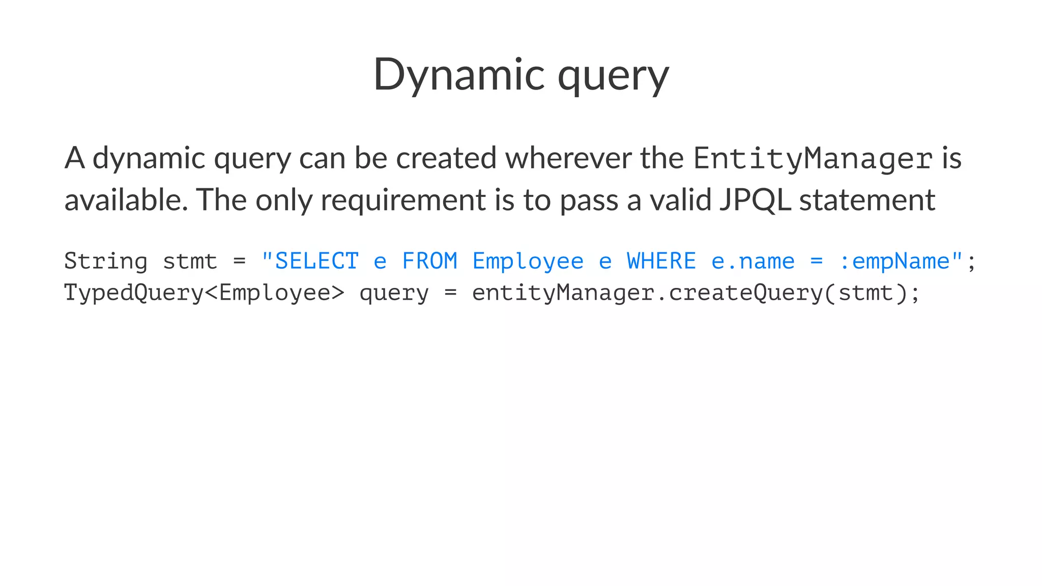 Dynamic query
A dynamic query can be created wherever the EntityManager is
available. The only requirement is to pass a valid JPQL statement
String stmt = "SELECT e FROM Employee e WHERE e.name = :empName";
TypedQuery<Employee> query = entityManager.createQuery(stmt);
 