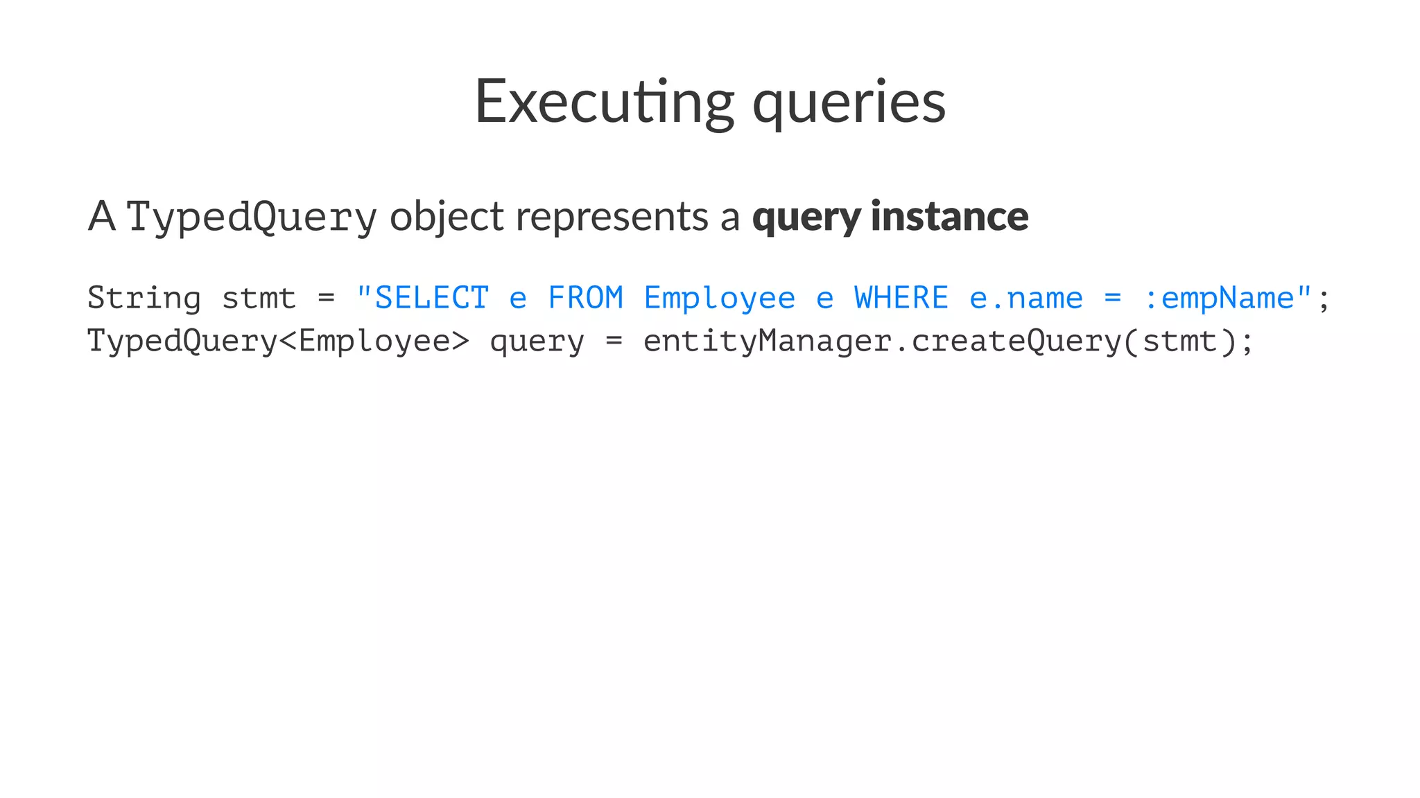 Execu&ng queries
A TypedQuery object represents a query instance
String stmt = "SELECT e FROM Employee e WHERE e.name = :empName";
TypedQuery<Employee> query = entityManager.createQuery(stmt);
 