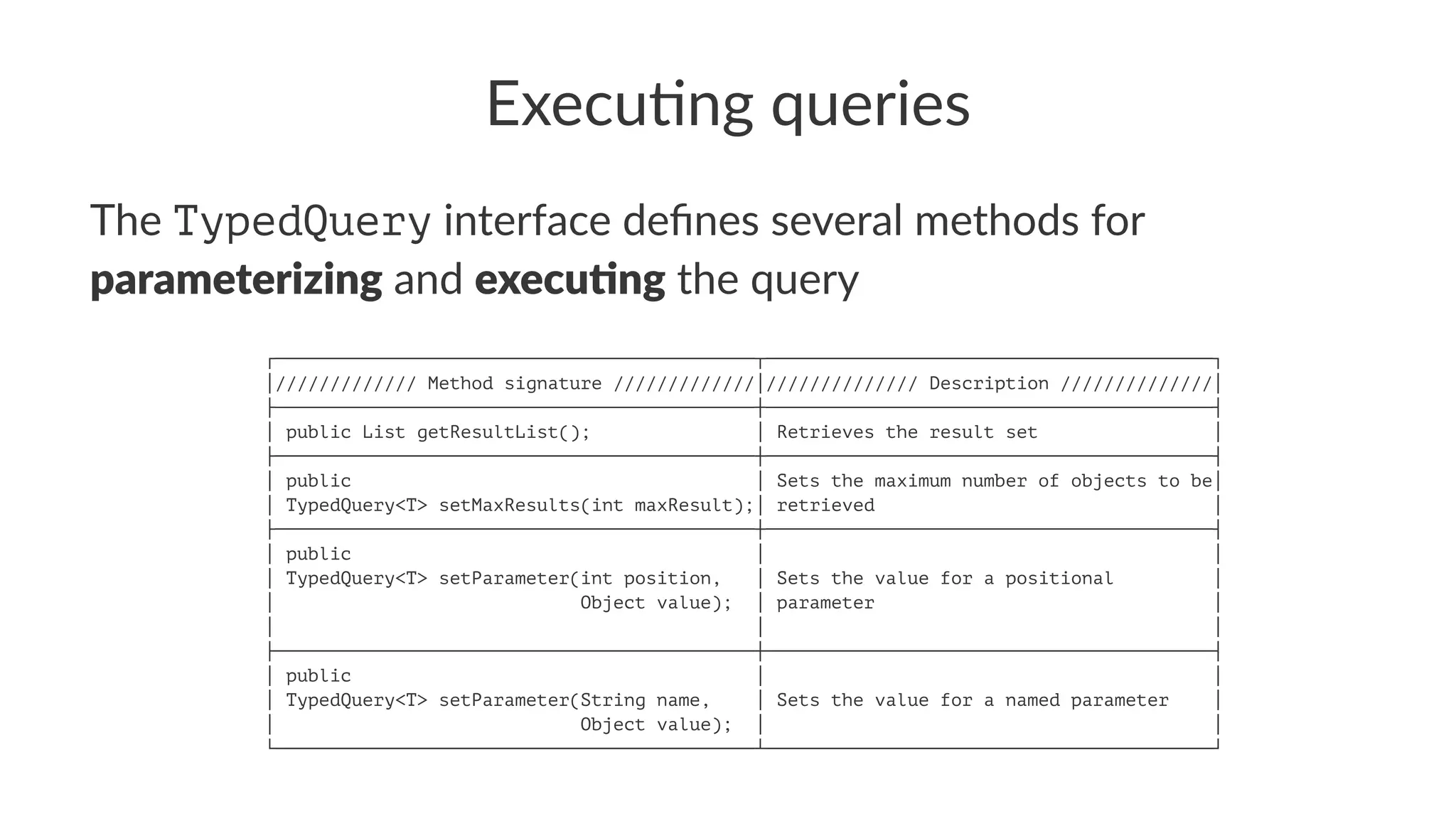 Execu&ng queries
The TypedQuery interface deﬁnes several methods for
parameterizing and execu.ng the query
┌────────────────────────────────────────────┬─────────────────────────────────────────┐
│///////////// Method signature /////////////│////////////// Description //////////////│
├────────────────────────────────────────────┼─────────────────────────────────────────┤
│ public List getResultList(); │ Retrieves the result set │
├────────────────────────────────────────────┼─────────────────────────────────────────┤
│ public │ Sets the maximum number of objects to be│
│ TypedQuery<T> setMaxResults(int maxResult);│ retrieved │
├────────────────────────────────────────────┼─────────────────────────────────────────┤
│ public │ │
│ TypedQuery<T> setParameter(int position, │ Sets the value for a positional │
│ Object value); │ parameter │
│ │ │
├────────────────────────────────────────────┼─────────────────────────────────────────┤
│ public │ │
│ TypedQuery<T> setParameter(String name, │ Sets the value for a named parameter │
│ Object value); │ │
└────────────────────────────────────────────┴─────────────────────────────────────────┘
 