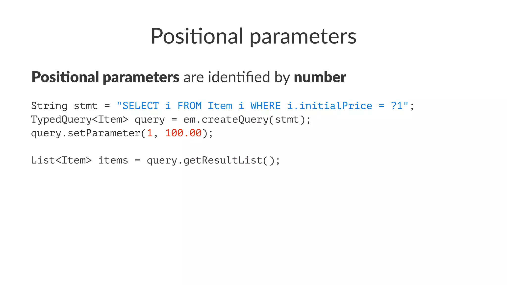 Posi%onal parameters
Posi%onal parameters are iden(ﬁed by number
String stmt = "SELECT i FROM Item i WHERE i.initialPrice = ?1";
TypedQuery<Item> query = em.createQuery(stmt);
query.setParameter(1, 100.00);
List<Item> items = query.getResultList();
 