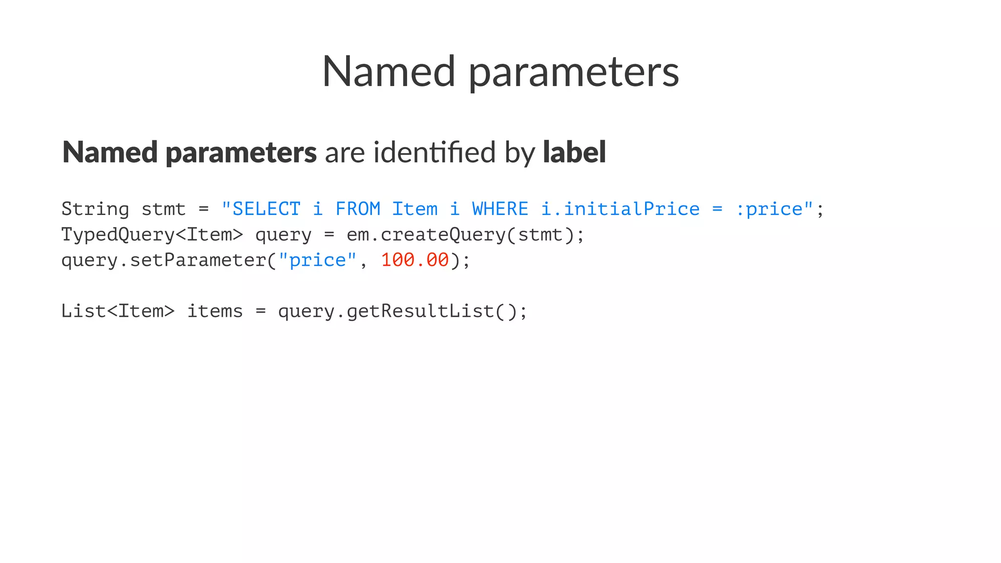 Named parameters
Named parameters are iden(ﬁed by label
String stmt = "SELECT i FROM Item i WHERE i.initialPrice = :price";
TypedQuery<Item> query = em.createQuery(stmt);
query.setParameter("price", 100.00);
List<Item> items = query.getResultList();
 