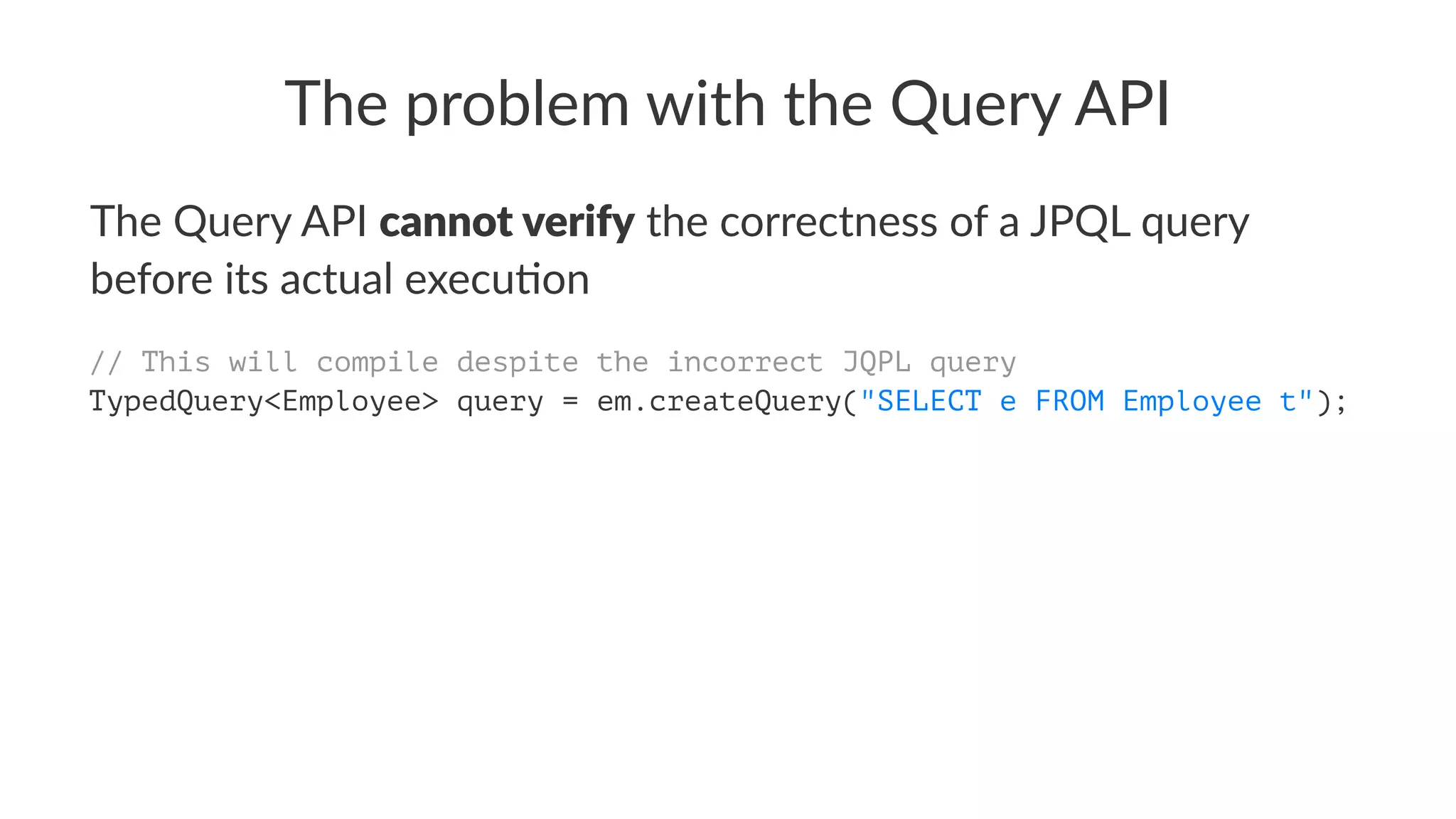 The problem with the Query API
The Query API cannot verify the correctness of a JPQL query
before its actual execu:on
// This will compile despite the incorrect JQPL query
TypedQuery<Employee> query = em.createQuery("SELECT e FROM Employee t");
 