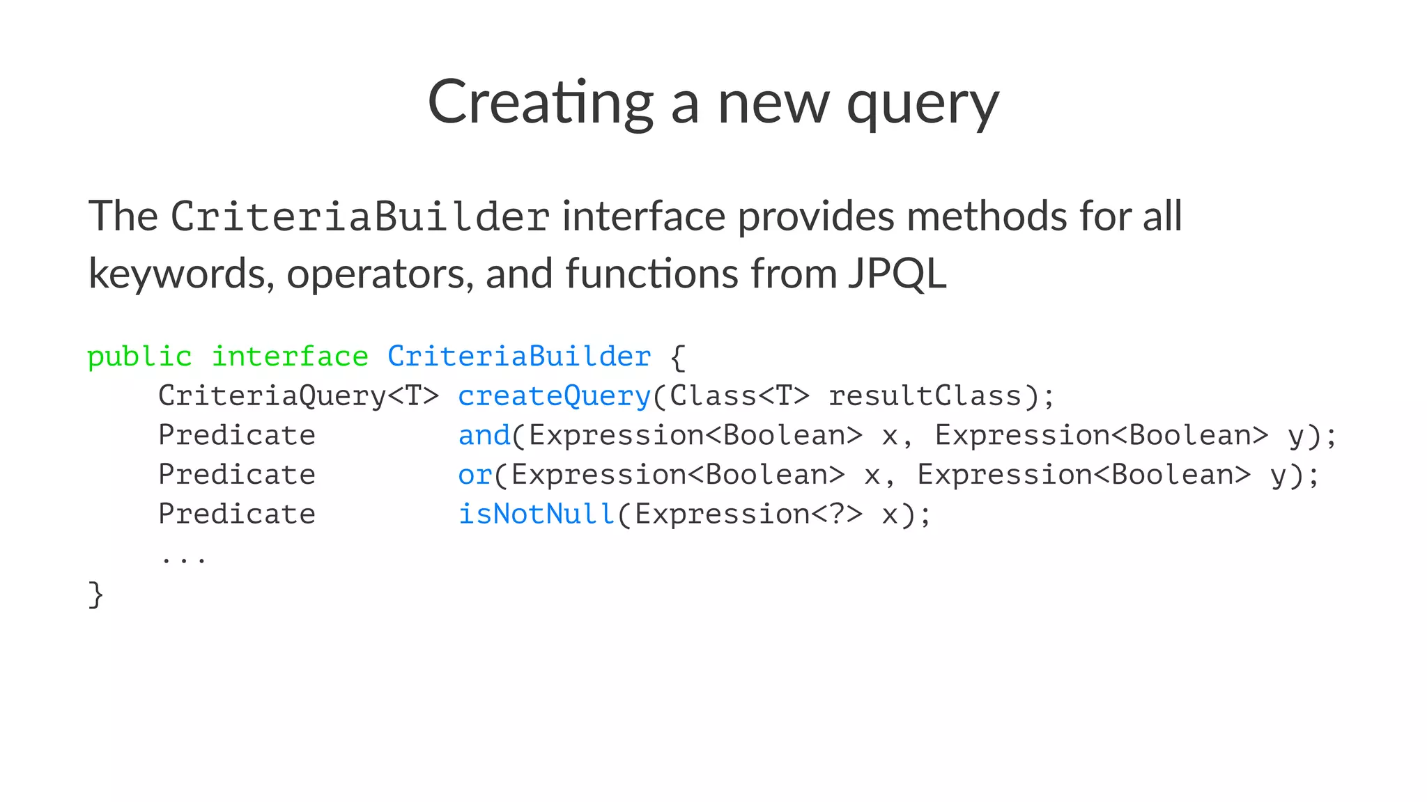 Crea%ng a new query
The CriteriaBuilder interface provides methods for all
keywords, operators, and func8ons from JPQL
public interface CriteriaBuilder {
CriteriaQuery<T> createQuery(Class<T> resultClass);
Predicate and(Expression<Boolean> x, Expression<Boolean> y);
Predicate or(Expression<Boolean> x, Expression<Boolean> y);
Predicate isNotNull(Expression<?> x);
...
}
 