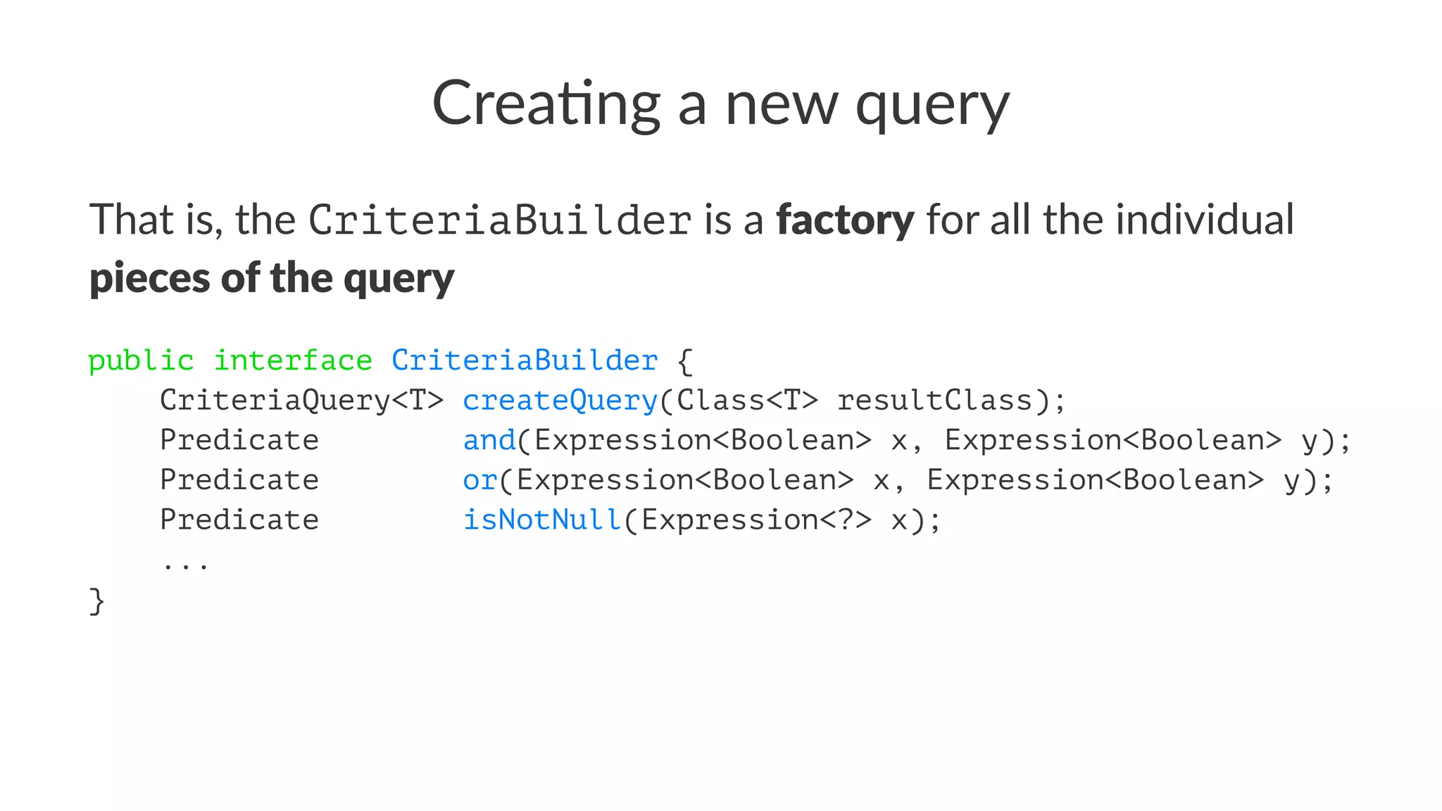 Crea%ng a new query
That is, the CriteriaBuilder is a factory for all the individual
pieces of the query
public interface CriteriaBuilder {
CriteriaQuery<T> createQuery(Class<T> resultClass);
Predicate and(Expression<Boolean> x, Expression<Boolean> y);
Predicate or(Expression<Boolean> x, Expression<Boolean> y);
Predicate isNotNull(Expression<?> x);
...
}
 