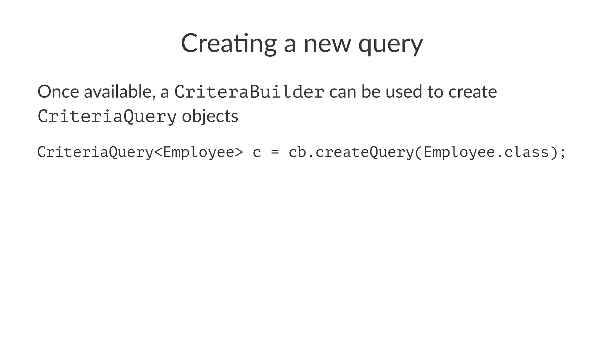 Crea%ng a new query
Once available, a CriteraBuilder can be used to create
CriteriaQuery objects
CriteriaQuery<Employee> c = cb.createQuery(Employee.class);
 