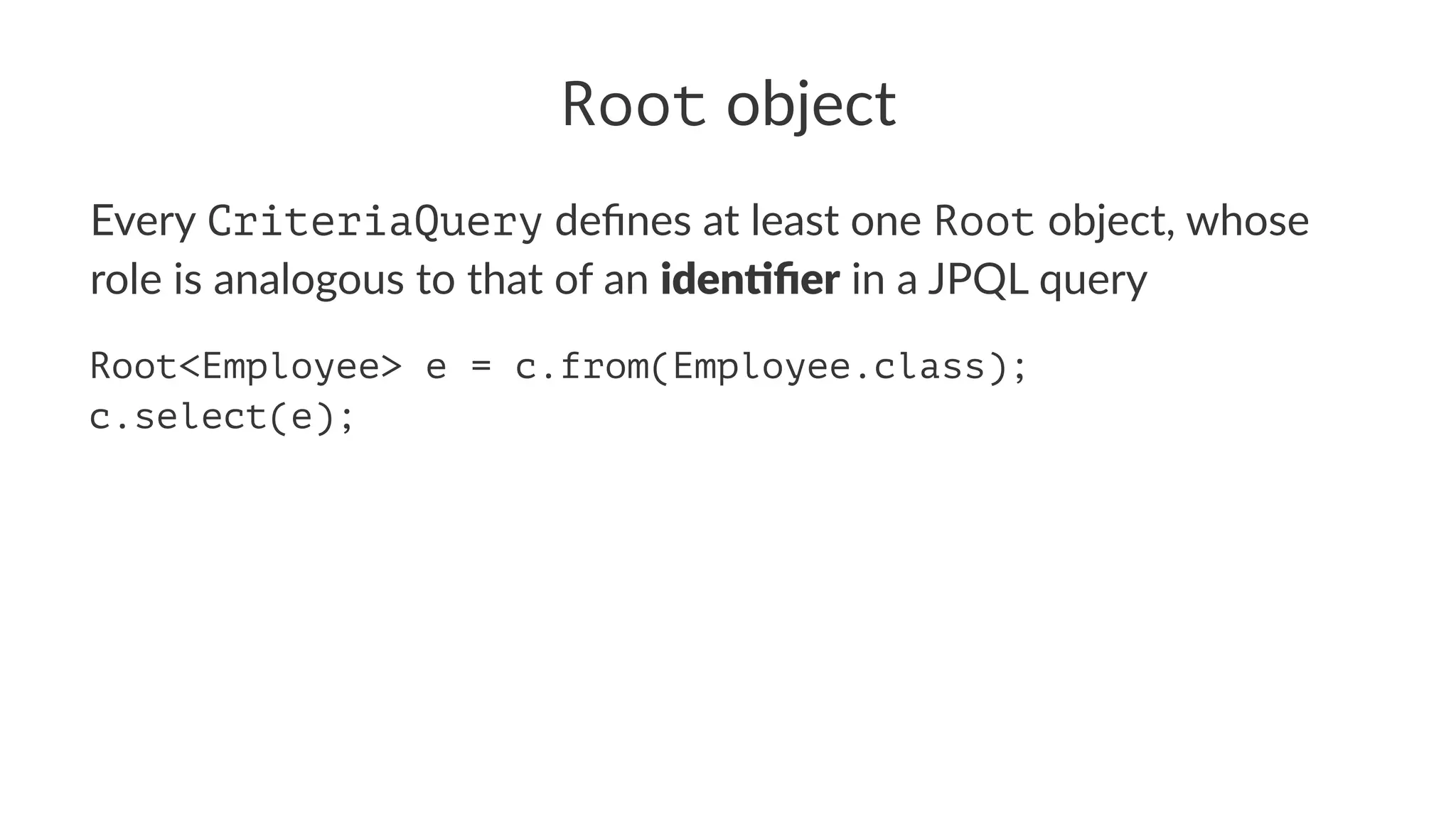Root object
Every CriteriaQuery deﬁnes at least one Root object, whose
role is analogous to that of an iden%ﬁer in a JPQL query
Root<Employee> e = c.from(Employee.class);
c.select(e);
 