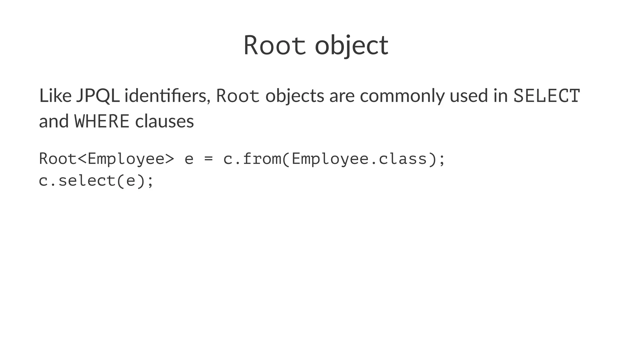 Root object
Like JPQL iden+ﬁers, Root objects are commonly used in SELECT
and WHERE clauses
Root<Employee> e = c.from(Employee.class);
c.select(e);
 
