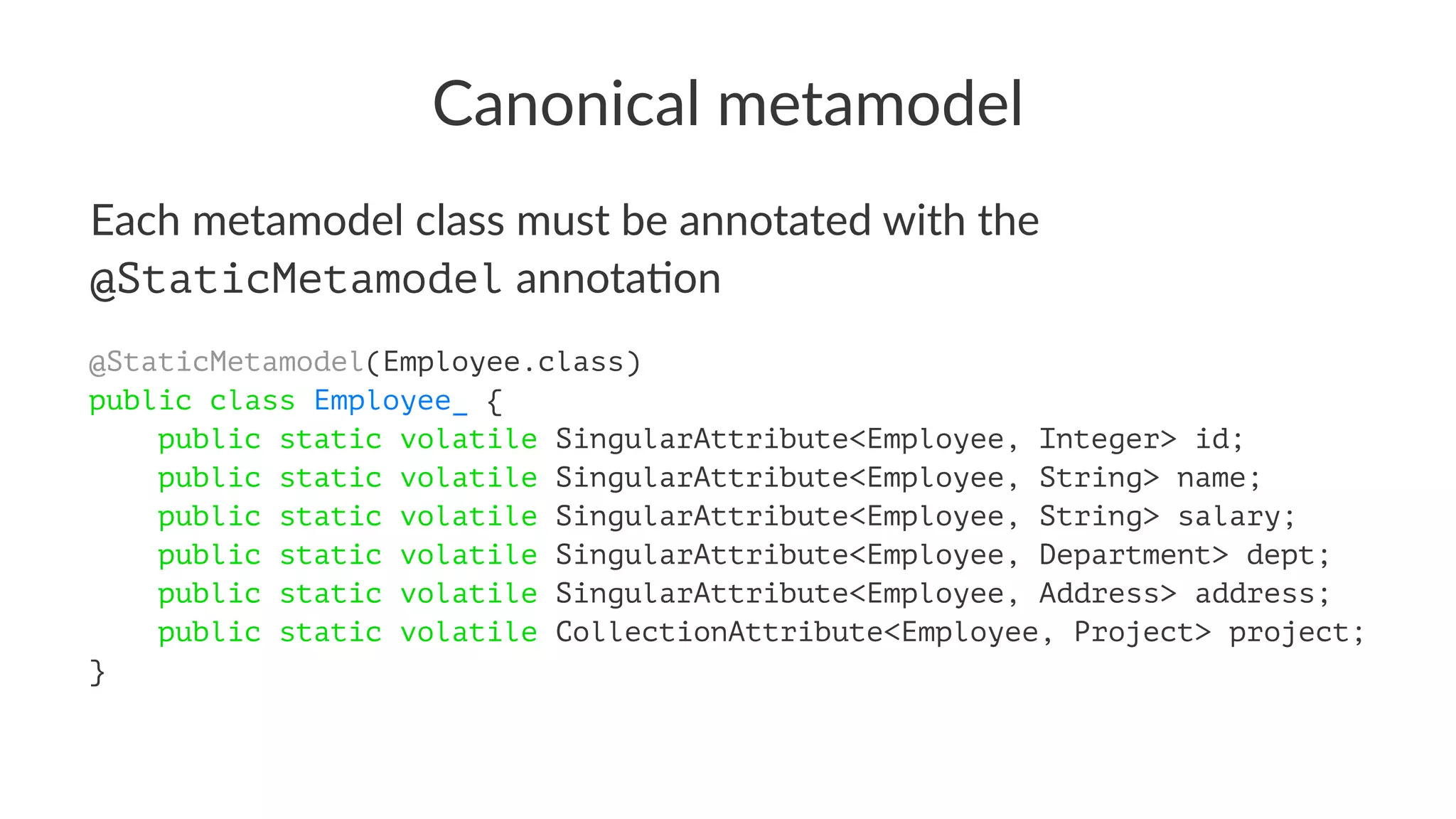Canonical metamodel
Each metamodel class must be annotated with the
@StaticMetamodel annota2on
@StaticMetamodel(Employee.class)
public class Employee_ {
public static volatile SingularAttribute<Employee, Integer> id;
public static volatile SingularAttribute<Employee, String> name;
public static volatile SingularAttribute<Employee, String> salary;
public static volatile SingularAttribute<Employee, Department> dept;
public static volatile SingularAttribute<Employee, Address> address;
public static volatile CollectionAttribute<Employee, Project> project;
}
 