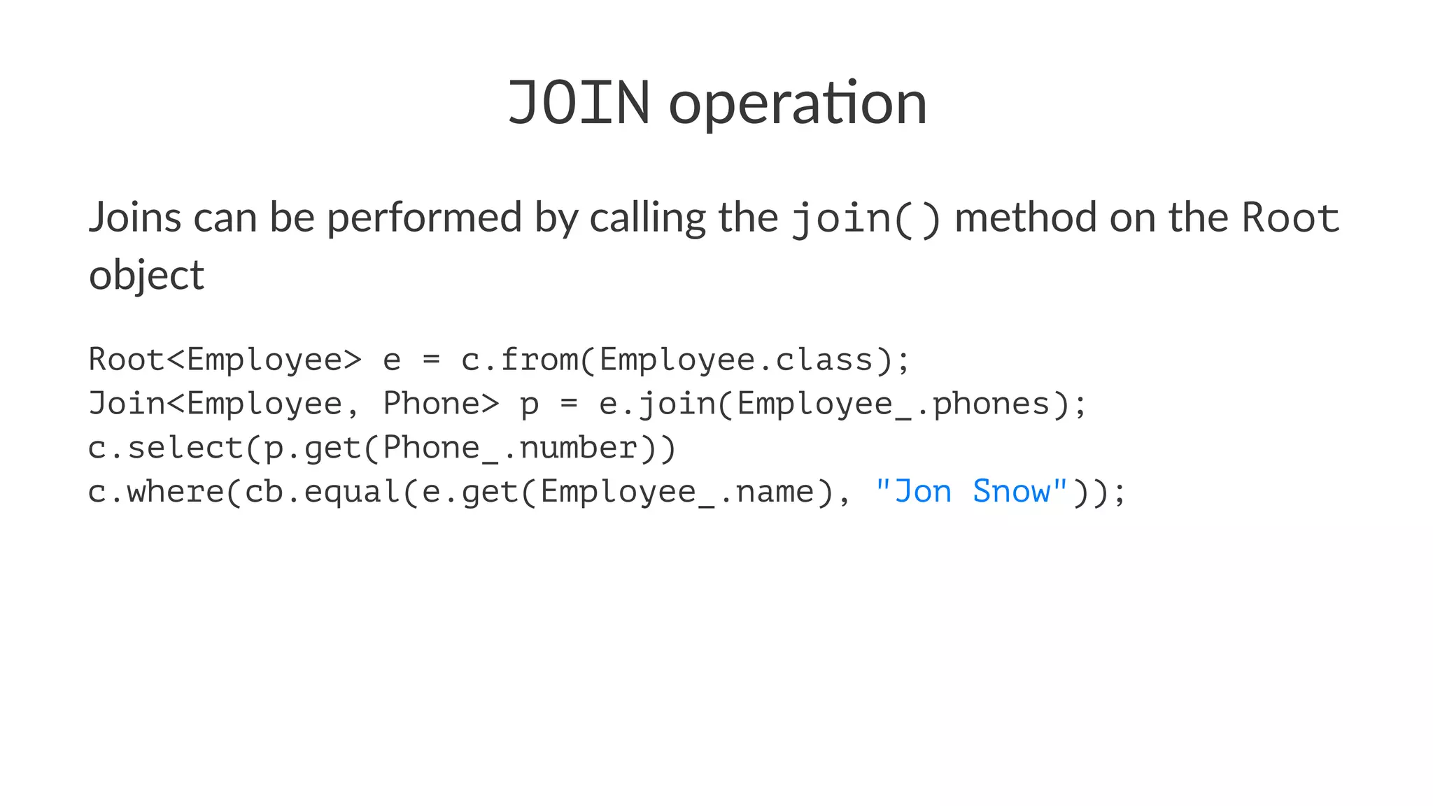 JOIN opera'on
Joins can be performed by calling the join() method on the Root
object
Root<Employee> e = c.from(Employee.class);
Join<Employee, Phone> p = e.join(Employee_.phones);
c.select(p.get(Phone_.number))
c.where(cb.equal(e.get(Employee_.name), "Jon Snow"));
 