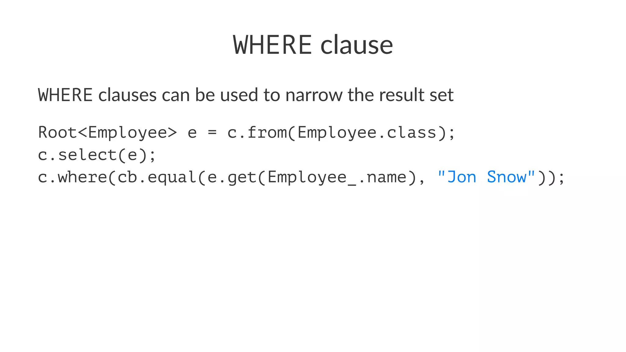WHERE clause
WHERE clauses can be used to narrow the result set
Root<Employee> e = c.from(Employee.class);
c.select(e);
c.where(cb.equal(e.get(Employee_.name), "Jon Snow"));
 