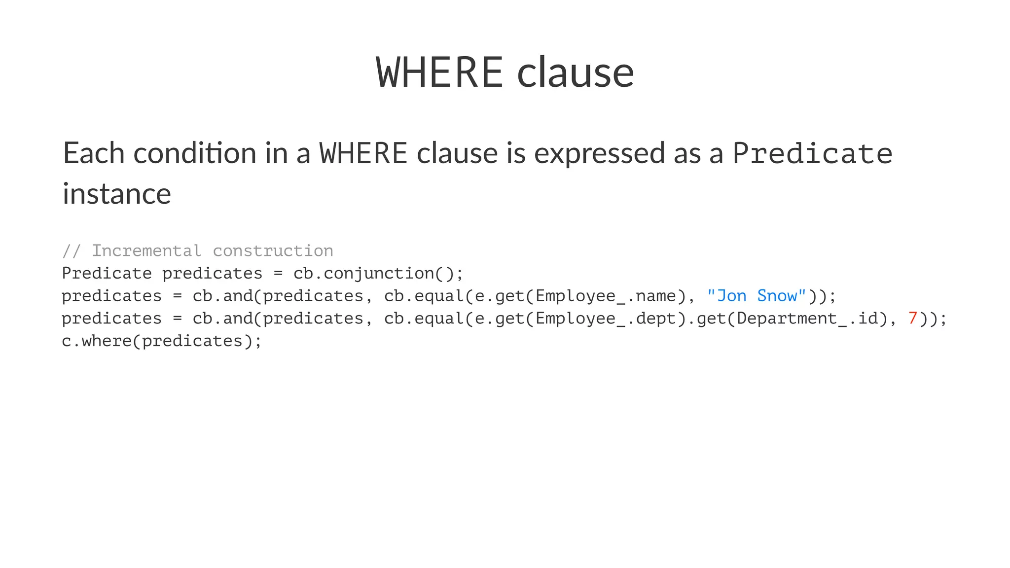 WHERE clause
Each condi*on in a WHERE clause is expressed as a Predicate
instance
// Incremental construction
Predicate predicates = cb.conjunction();
predicates = cb.and(predicates, cb.equal(e.get(Employee_.name), "Jon Snow"));
predicates = cb.and(predicates, cb.equal(e.get(Employee_.dept).get(Department_.id), 7));
c.where(predicates);
 