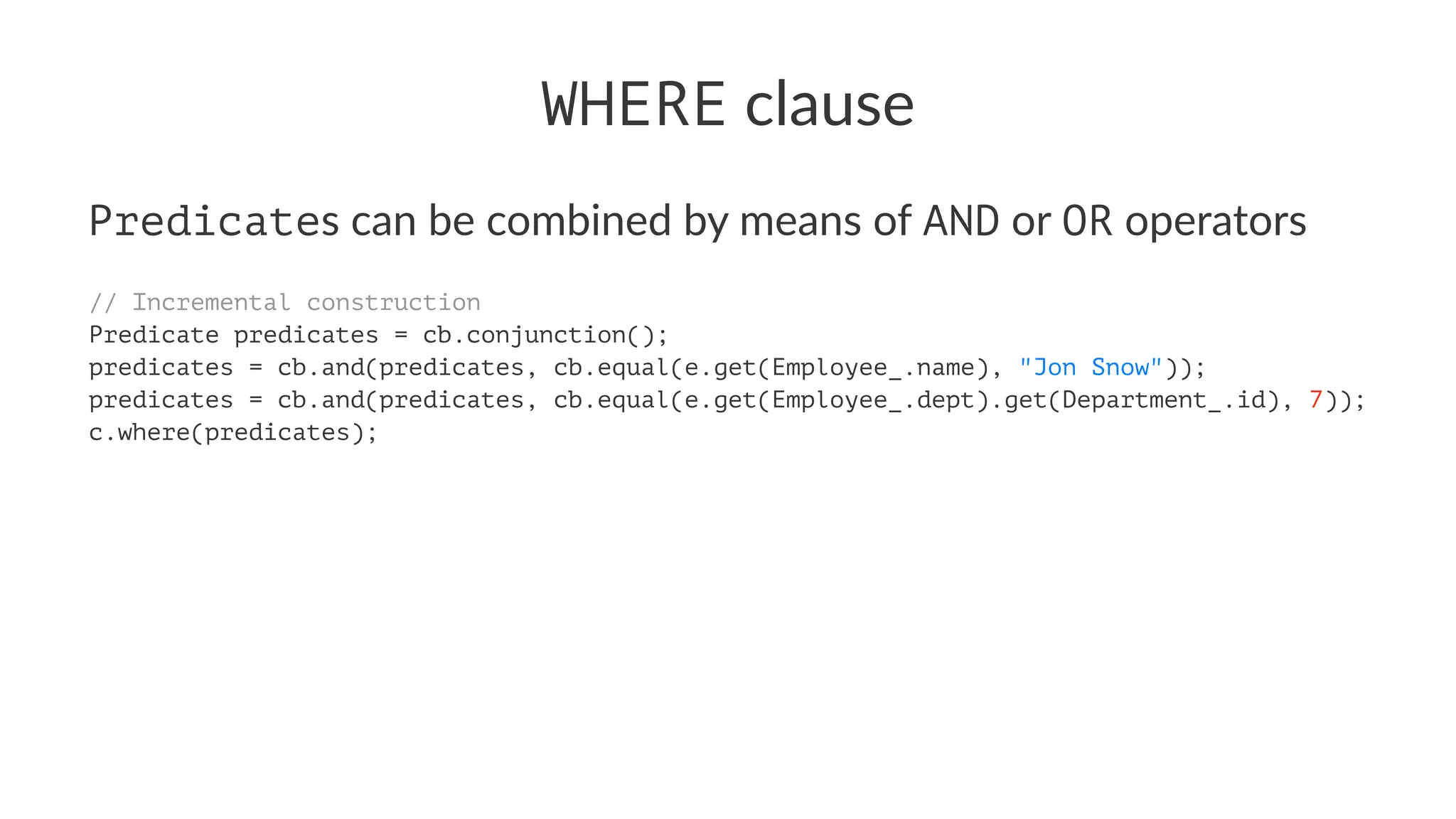 WHERE clause
Predicates can be combined by means of AND or OR operators
// Incremental construction
Predicate predicates = cb.conjunction();
predicates = cb.and(predicates, cb.equal(e.get(Employee_.name), "Jon Snow"));
predicates = cb.and(predicates, cb.equal(e.get(Employee_.dept).get(Department_.id), 7));
c.where(predicates);
 